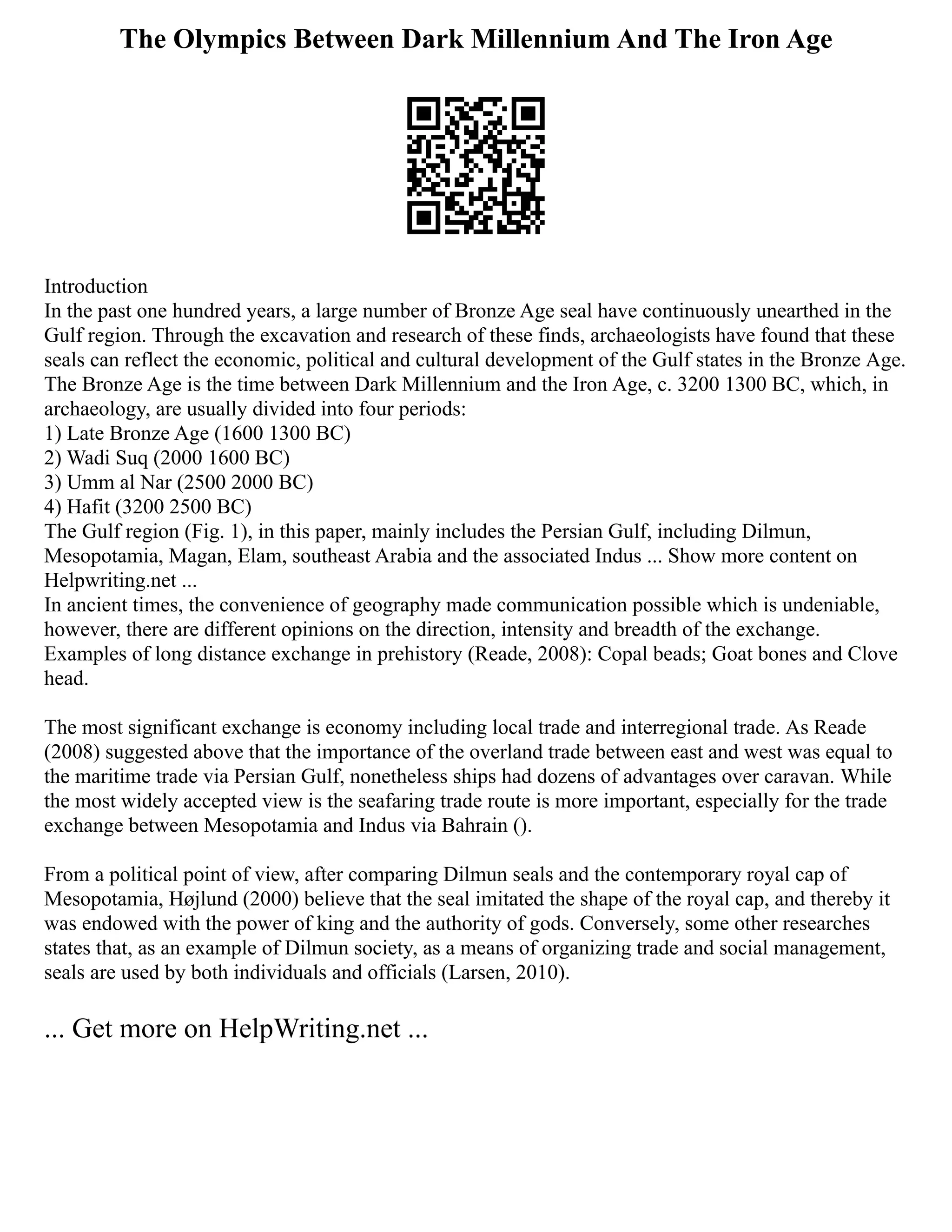 The Olympics Between Dark Millennium And The Iron Age
Introduction
In the past one hundred years, a large number of Bronze Age seal have continuously unearthed in the
Gulf region. Through the excavation and research of these finds, archaeologists have found that these
seals can reflect the economic, political and cultural development of the Gulf states in the Bronze Age.
The Bronze Age is the time between Dark Millennium and the Iron Age, c. 3200 1300 BC, which, in
archaeology, are usually divided into four periods:
1) Late Bronze Age (1600 1300 BC)
2) Wadi Suq (2000 1600 BC)
3) Umm al Nar (2500 2000 BC)
4) Hafit (3200 2500 BC)
The Gulf region (Fig. 1), in this paper, mainly includes the Persian Gulf, including Dilmun,
Mesopotamia, Magan, Elam, southeast Arabia and the associated Indus ... Show more content on
Helpwriting.net ...
In ancient times, the convenience of geography made communication possible which is undeniable,
however, there are different opinions on the direction, intensity and breadth of the exchange.
Examples of long distance exchange in prehistory (Reade, 2008): Copal beads; Goat bones and Clove
head.
The most significant exchange is economy including local trade and interregional trade. As Reade
(2008) suggested above that the importance of the overland trade between east and west was equal to
the maritime trade via Persian Gulf, nonetheless ships had dozens of advantages over caravan. While
the most widely accepted view is the seafaring trade route is more important, especially for the trade
exchange between Mesopotamia and Indus via Bahrain ().
From a political point of view, after comparing Dilmun seals and the contemporary royal cap of
Mesopotamia, Højlund (2000) believe that the seal imitated the shape of the royal cap, and thereby it
was endowed with the power of king and the authority of gods. Conversely, some other researches
states that, as an example of Dilmun society, as a means of organizing trade and social management,
seals are used by both individuals and officials (Larsen, 2010).
... Get more on HelpWriting.net ...
 