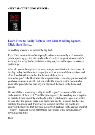- BEST MAN WEDDING SPEECH –




Learn How to Easily Write a Best Man Wedding Speech,
Click Here Now…
A wedding speech is an incredibly big deal.

Even if the most self-confident people, who are reasonably well versed at
public speaking, get the jitters when they’re asked to speak at somebody’s
wedding: the weight of expectation resting on you, as the speech-maker, is
pretty huge.

After all, you’re being asked to make a major contribution to the course of
the day: a day that these two people (as well as scores of their relatives and
close friends) will remember for the rest of their lives.
And when you’re the Best Man, the responsibility is even bigger: not only do
you have to make a speech, but you make the speech (as the person who
knows the groom better than anyone else) and the toast to the bride and
groom.

On top of this – a sobering reality in itself! – you’re also one of the main
orchestrators of the event. You’ll help to organize the wedding and reception
so that it all runs smoothly and heads in the right direction; you’re expected
to look after the groom, make sure his breath smells fresh and that he’s not
drinking too much; and it’s up to you to make sure that the guests are
enjoying themselves, that there are no sozzled hecklers in the crowd, and that
– finally - everyone else is performing their duties while simultaneously
having a good time.

Phew!
 