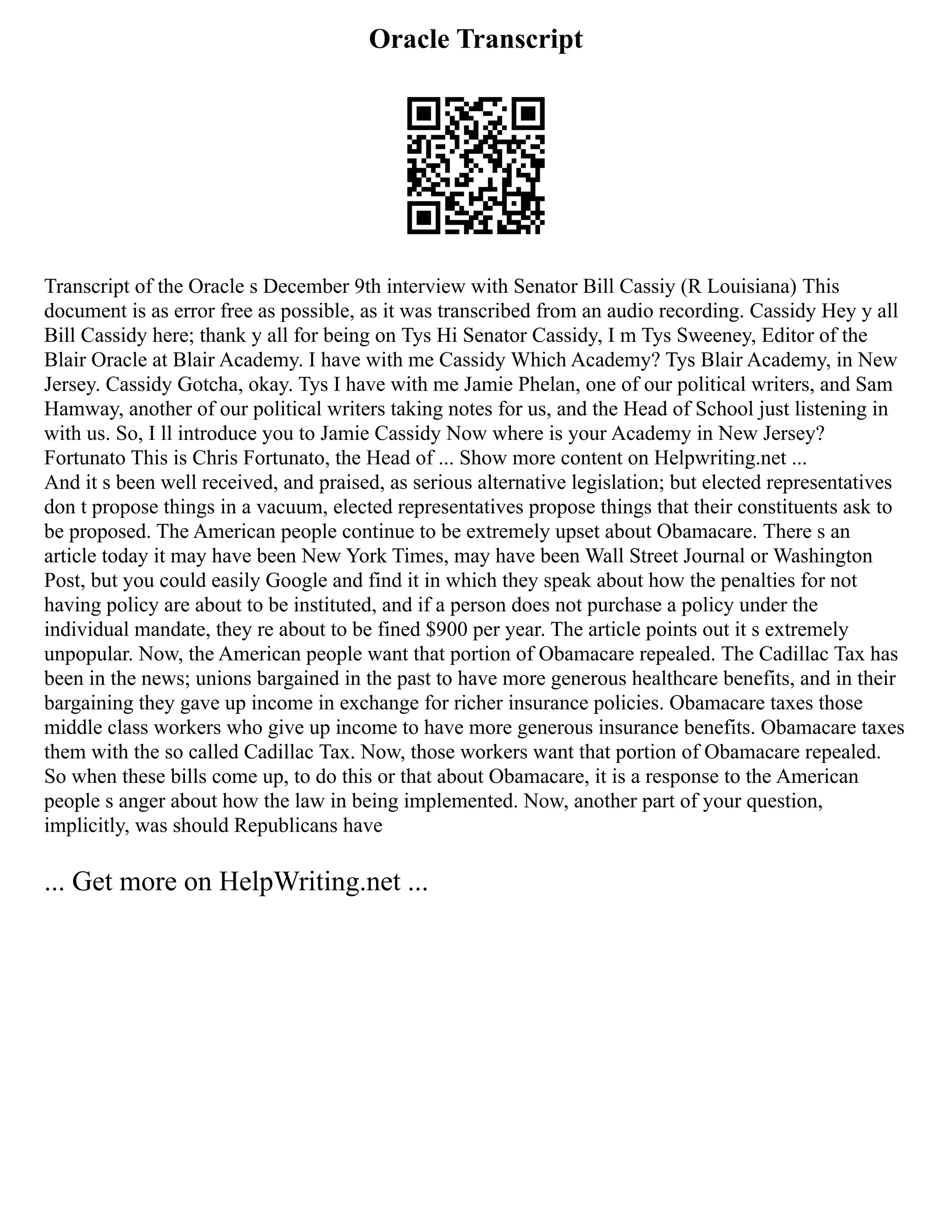 Oracle Transcript
Transcript of the Oracle s December 9th interview with Senator Bill Cassiy (R Louisiana) This
document is as error free as possible, as it was transcribed from an audio recording. Cassidy Hey y all
Bill Cassidy here; thank y all for being on Tys Hi Senator Cassidy, I m Tys Sweeney, Editor of the
Blair Oracle at Blair Academy. I have with me Cassidy Which Academy? Tys Blair Academy, in New
Jersey. Cassidy Gotcha, okay. Tys I have with me Jamie Phelan, one of our political writers, and Sam
Hamway, another of our political writers taking notes for us, and the Head of School just listening in
with us. So, I ll introduce you to Jamie Cassidy Now where is your Academy in New Jersey?
Fortunato This is Chris Fortunato, the Head of ... Show more content on Helpwriting.net ...
And it s been well received, and praised, as serious alternative legislation; but elected representatives
don t propose things in a vacuum, elected representatives propose things that their constituents ask to
be proposed. The American people continue to be extremely upset about Obamacare. There s an
article today it may have been New York Times, may have been Wall Street Journal or Washington
Post, but you could easily Google and find it in which they speak about how the penalties for not
having policy are about to be instituted, and if a person does not purchase a policy under the
individual mandate, they re about to be fined $900 per year. The article points out it s extremely
unpopular. Now, the American people want that portion of Obamacare repealed. The Cadillac Tax has
been in the news; unions bargained in the past to have more generous healthcare benefits, and in their
bargaining they gave up income in exchange for richer insurance policies. Obamacare taxes those
middle class workers who give up income to have more generous insurance benefits. Obamacare taxes
them with the so called Cadillac Tax. Now, those workers want that portion of Obamacare repealed.
So when these bills come up, to do this or that about Obamacare, it is a response to the American
people s anger about how the law in being implemented. Now, another part of your question,
implicitly, was should Republicans have
... Get more on HelpWriting.net ...
 