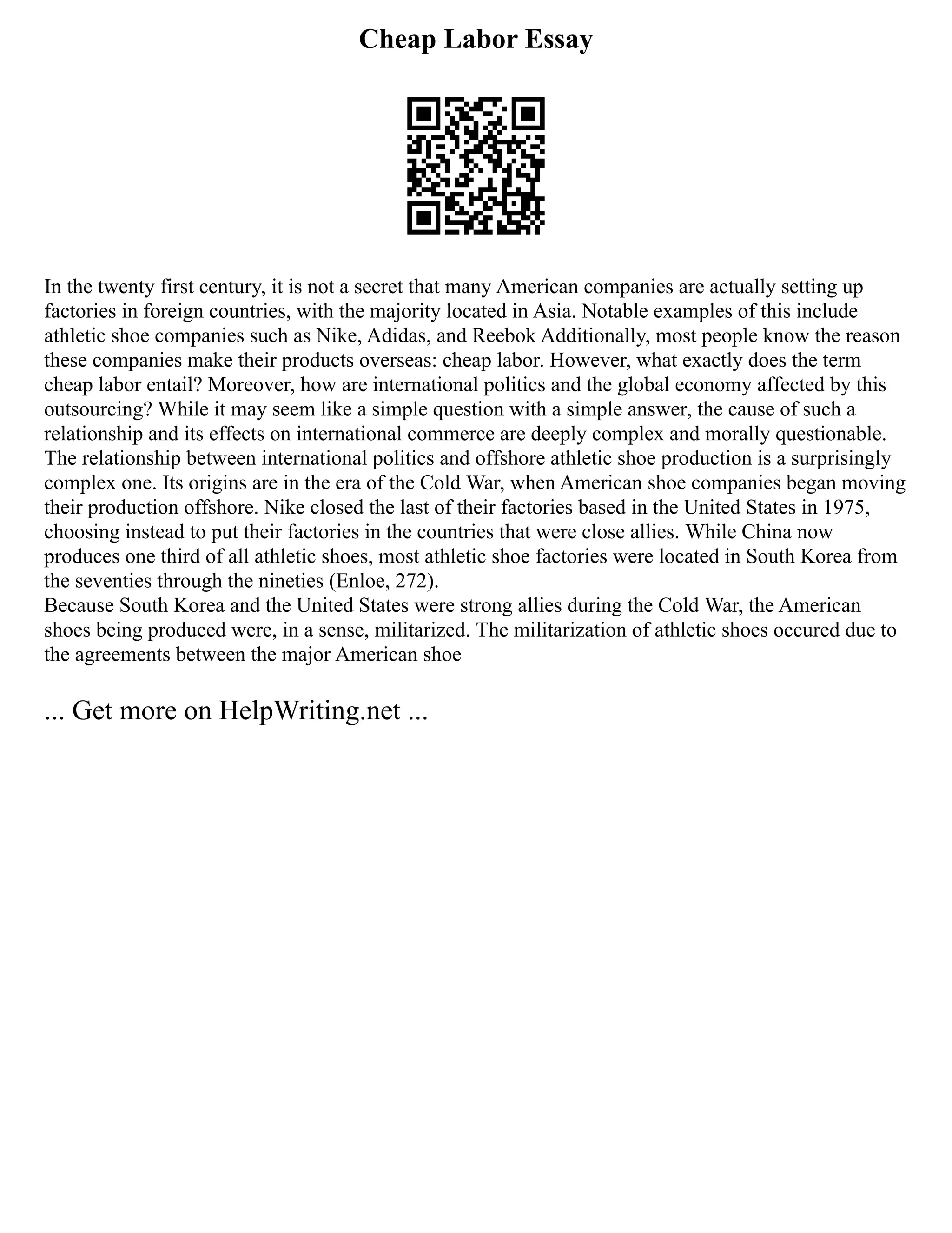 Cheap Labor Essay
In the twenty first century, it is not a secret that many American companies are actually setting up
factories in foreign countries, with the majority located in Asia. Notable examples of this include
athletic shoe companies such as Nike, Adidas, and Reebok Additionally, most people know the reason
these companies make their products overseas: cheap labor. However, what exactly does the term
cheap labor entail? Moreover, how are international politics and the global economy affected by this
outsourcing? While it may seem like a simple question with a simple answer, the cause of such a
relationship and its effects on international commerce are deeply complex and morally questionable.
The relationship between international politics and offshore athletic shoe production is a surprisingly
complex one. Its origins are in the era of the Cold War, when American shoe companies began moving
their production offshore. Nike closed the last of their factories based in the United States in 1975,
choosing instead to put their factories in the countries that were close allies. While China now
produces one third of all athletic shoes, most athletic shoe factories were located in South Korea from
the seventies through the nineties (Enloe, 272).
Because South Korea and the United States were strong allies during the Cold War, the American
shoes being produced were, in a sense, militarized. The militarization of athletic shoes occured due to
the agreements between the major American shoe
... Get more on HelpWriting.net ...
 