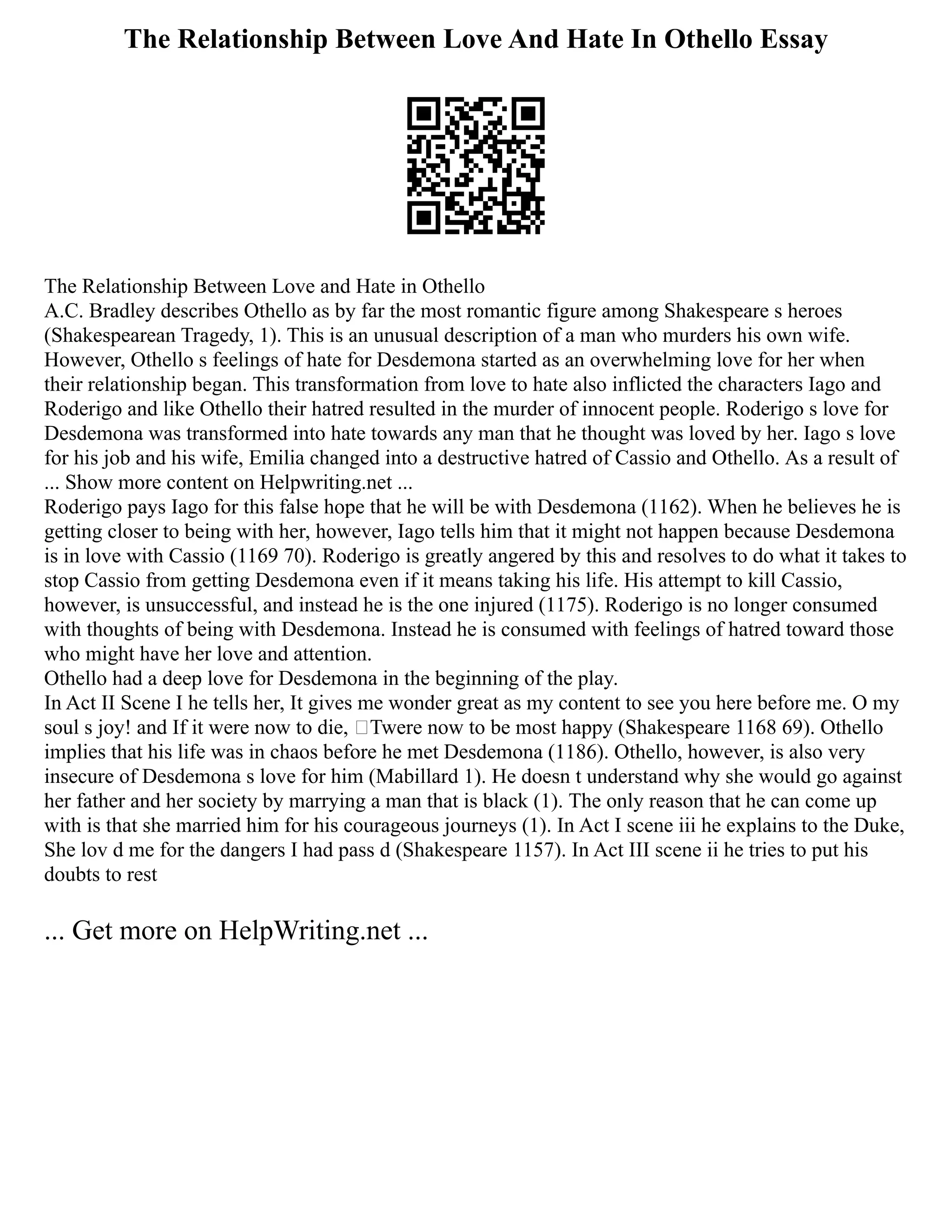 The Relationship Between Love And Hate In Othello Essay
The Relationship Between Love and Hate in Othello
A.C. Bradley describes Othello as by far the most romantic figure among Shakespeare s heroes
(Shakespearean Tragedy, 1). This is an unusual description of a man who murders his own wife.
However, Othello s feelings of hate for Desdemona started as an overwhelming love for her when
their relationship began. This transformation from love to hate also inflicted the characters Iago and
Roderigo and like Othello their hatred resulted in the murder of innocent people. Roderigo s love for
Desdemona was transformed into hate towards any man that he thought was loved by her. Iago s love
for his job and his wife, Emilia changed into a destructive hatred of Cassio and Othello. As a result of
... Show more content on Helpwriting.net ...
Roderigo pays Iago for this false hope that he will be with Desdemona (1162). When he believes he is
getting closer to being with her, however, Iago tells him that it might not happen because Desdemona
is in love with Cassio (1169 70). Roderigo is greatly angered by this and resolves to do what it takes to
stop Cassio from getting Desdemona even if it means taking his life. His attempt to kill Cassio,
however, is unsuccessful, and instead he is the one injured (1175). Roderigo is no longer consumed
with thoughts of being with Desdemona. Instead he is consumed with feelings of hatred toward those
who might have her love and attention.
Othello had a deep love for Desdemona in the beginning of the play.
In Act II Scene I he tells her, It gives me wonder great as my content to see you here before me. O my
soul s joy! and If it were now to die, ‘Twere now to be most happy (Shakespeare 1168 69). Othello
implies that his life was in chaos before he met Desdemona (1186). Othello, however, is also very
insecure of Desdemona s love for him (Mabillard 1). He doesn t understand why she would go against
her father and her society by marrying a man that is black (1). The only reason that he can come up
with is that she married him for his courageous journeys (1). In Act I scene iii he explains to the Duke,
She lov d me for the dangers I had pass d (Shakespeare 1157). In Act III scene ii he tries to put his
doubts to rest
... Get more on HelpWriting.net ...
 