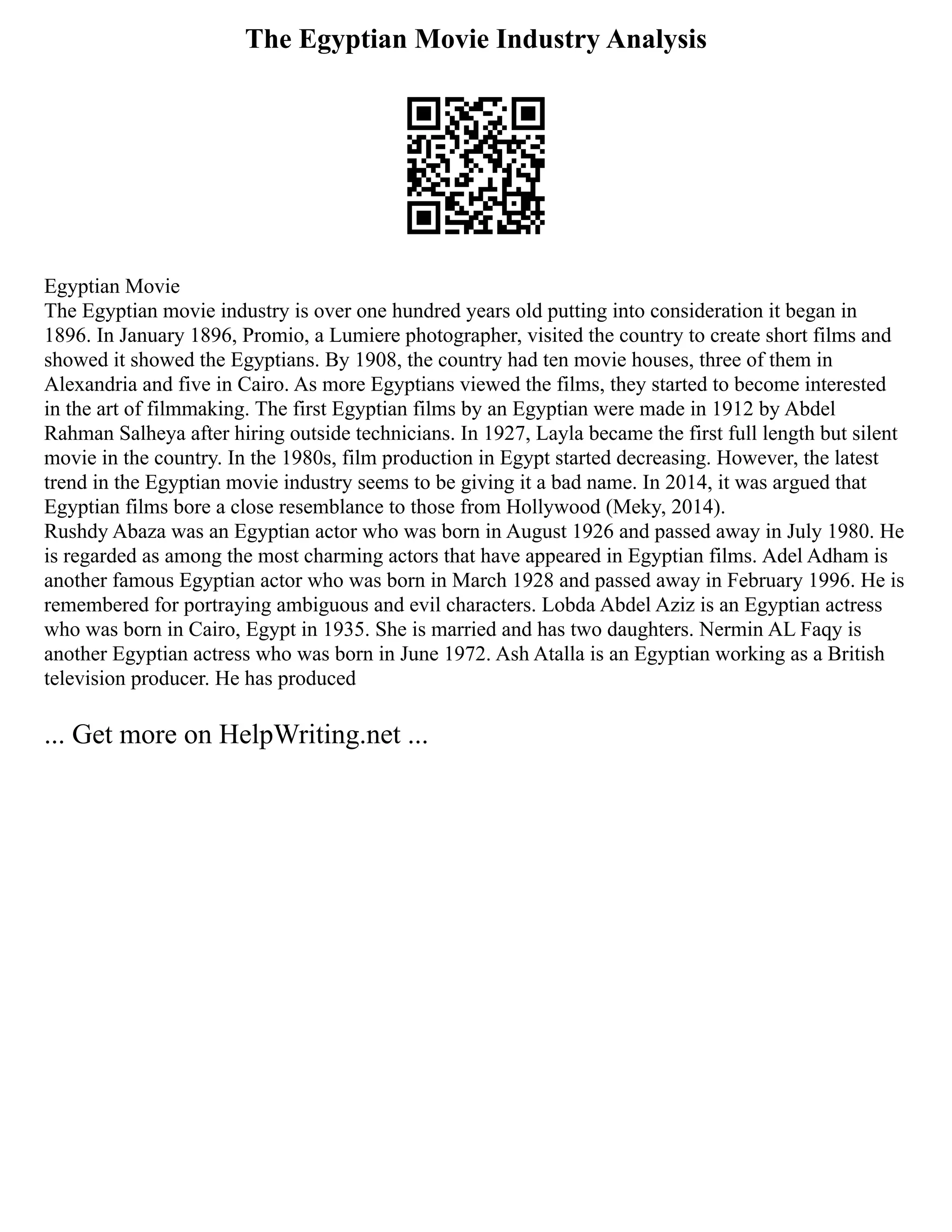 The Egyptian Movie Industry Analysis
Egyptian Movie
The Egyptian movie industry is over one hundred years old putting into consideration it began in
1896. In January 1896, Promio, a Lumiere photographer, visited the country to create short films and
showed it showed the Egyptians. By 1908, the country had ten movie houses, three of them in
Alexandria and five in Cairo. As more Egyptians viewed the films, they started to become interested
in the art of filmmaking. The first Egyptian films by an Egyptian were made in 1912 by Abdel
Rahman Salheya after hiring outside technicians. In 1927, Layla became the first full length but silent
movie in the country. In the 1980s, film production in Egypt started decreasing. However, the latest
trend in the Egyptian movie industry seems to be giving it a bad name. In 2014, it was argued that
Egyptian films bore a close resemblance to those from Hollywood (Meky, 2014).
Rushdy Abaza was an Egyptian actor who was born in August 1926 and passed away in July 1980. He
is regarded as among the most charming actors that have appeared in Egyptian films. Adel Adham is
another famous Egyptian actor who was born in March 1928 and passed away in February 1996. He is
remembered for portraying ambiguous and evil characters. Lobda Abdel Aziz is an Egyptian actress
who was born in Cairo, Egypt in 1935. She is married and has two daughters. Nermin AL Faqy is
another Egyptian actress who was born in June 1972. Ash Atalla is an Egyptian working as a British
television producer. He has produced
... Get more on HelpWriting.net ...
 