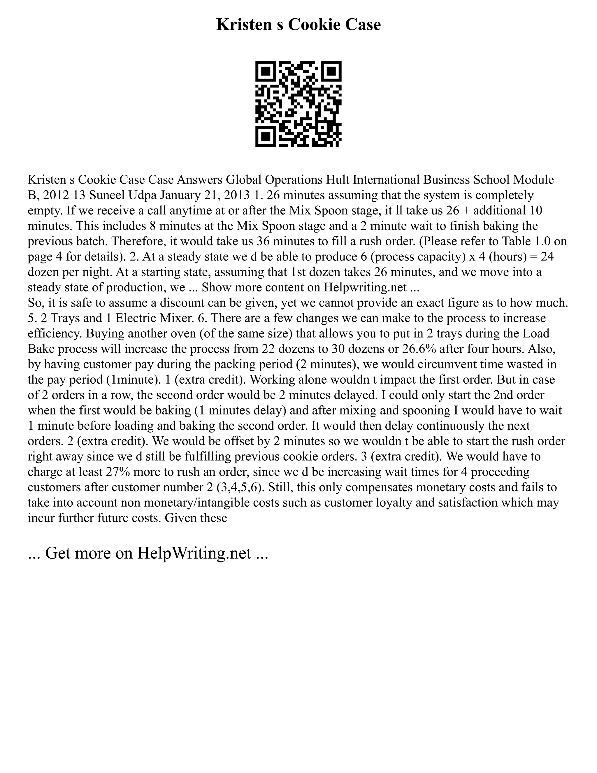 Kristen s Cookie Case
Kristen s Cookie Case Case Answers Global Operations Hult International Business School Module
B, 2012 13 Suneel Udpa January 21, 2013 1. 26 minutes assuming that the system is completely
empty. If we receive a call anytime at or after the Mix Spoon stage, it ll take us 26 + additional 10
minutes. This includes 8 minutes at the Mix Spoon stage and a 2 minute wait to finish baking the
previous batch. Therefore, it would take us 36 minutes to fill a rush order. (Please refer to Table 1.0 on
page 4 for details). 2. At a steady state we d be able to produce 6 (process capacity) x 4 (hours) = 24
dozen per night. At a starting state, assuming that 1st dozen takes 26 minutes, and we move into a
steady state of production, we ... Show more content on Helpwriting.net ...
So, it is safe to assume a discount can be given, yet we cannot provide an exact figure as to how much.
5. 2 Trays and 1 Electric Mixer. 6. There are a few changes we can make to the process to increase
efficiency. Buying another oven (of the same size) that allows you to put in 2 trays during the Load
Bake process will increase the process from 22 dozens to 30 dozens or 26.6% after four hours. Also,
by having customer pay during the packing period (2 minutes), we would circumvent time wasted in
the pay period (1minute). 1 (extra credit). Working alone wouldn t impact the first order. But in case
of 2 orders in a row, the second order would be 2 minutes delayed. I could only start the 2nd order
when the first would be baking (1 minutes delay) and after mixing and spooning I would have to wait
1 minute before loading and baking the second order. It would then delay continuously the next
orders. 2 (extra credit). We would be offset by 2 minutes so we wouldn t be able to start the rush order
right away since we d still be fulfilling previous cookie orders. 3 (extra credit). We would have to
charge at least 27% more to rush an order, since we d be increasing wait times for 4 proceeding
customers after customer number 2 (3,4,5,6). Still, this only compensates monetary costs and fails to
take into account non monetary/intangible costs such as customer loyalty and satisfaction which may
incur further future costs. Given these
... Get more on HelpWriting.net ...
 