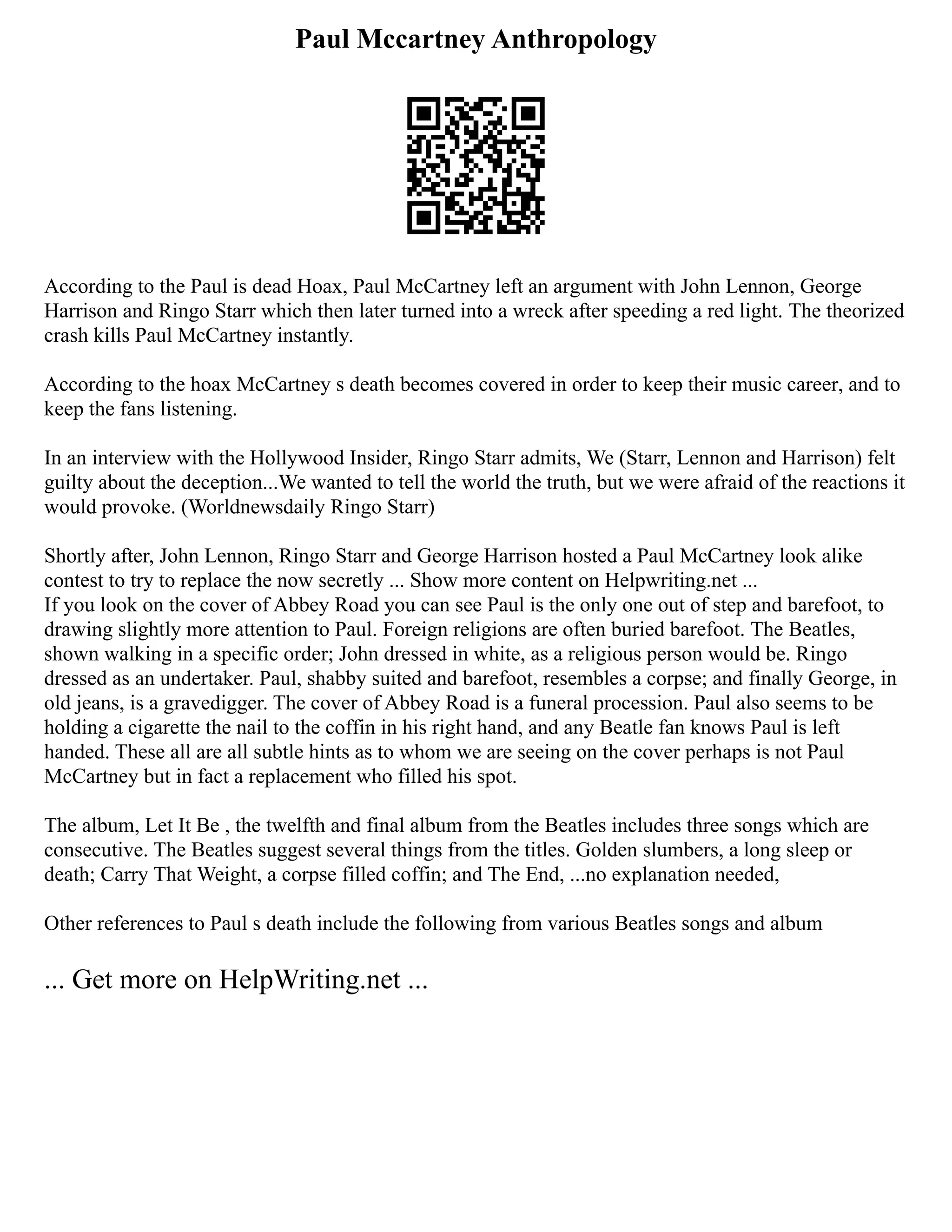 Paul Mccartney Anthropology
According to the Paul is dead Hoax, Paul McCartney left an argument with John Lennon, George
Harrison and Ringo Starr which then later turned into a wreck after speeding a red light. The theorized
crash kills Paul McCartney instantly.
According to the hoax McCartney s death becomes covered in order to keep their music career, and to
keep the fans listening.
In an interview with the Hollywood Insider, Ringo Starr admits, We (Starr, Lennon and Harrison) felt
guilty about the deception...We wanted to tell the world the truth, but we were afraid of the reactions it
would provoke. (Worldnewsdaily Ringo Starr)
Shortly after, John Lennon, Ringo Starr and George Harrison hosted a Paul McCartney look alike
contest to try to replace the now secretly ... Show more content on Helpwriting.net ...
If you look on the cover of Abbey Road you can see Paul is the only one out of step and barefoot, to
drawing slightly more attention to Paul. Foreign religions are often buried barefoot. The Beatles,
shown walking in a specific order; John dressed in white, as a religious person would be. Ringo
dressed as an undertaker. Paul, shabby suited and barefoot, resembles a corpse; and finally George, in
old jeans, is a gravedigger. The cover of Abbey Road is a funeral procession. Paul also seems to be
holding a cigarette the nail to the coffin in his right hand, and any Beatle fan knows Paul is left
handed. These all are all subtle hints as to whom we are seeing on the cover perhaps is not Paul
McCartney but in fact a replacement who filled his spot.
The album, Let It Be , the twelfth and final album from the Beatles includes three songs which are
consecutive. The Beatles suggest several things from the titles. Golden slumbers, a long sleep or
death; Carry That Weight, a corpse filled coffin; and The End, ...no explanation needed,
Other references to Paul s death include the following from various Beatles songs and album
... Get more on HelpWriting.net ...
 