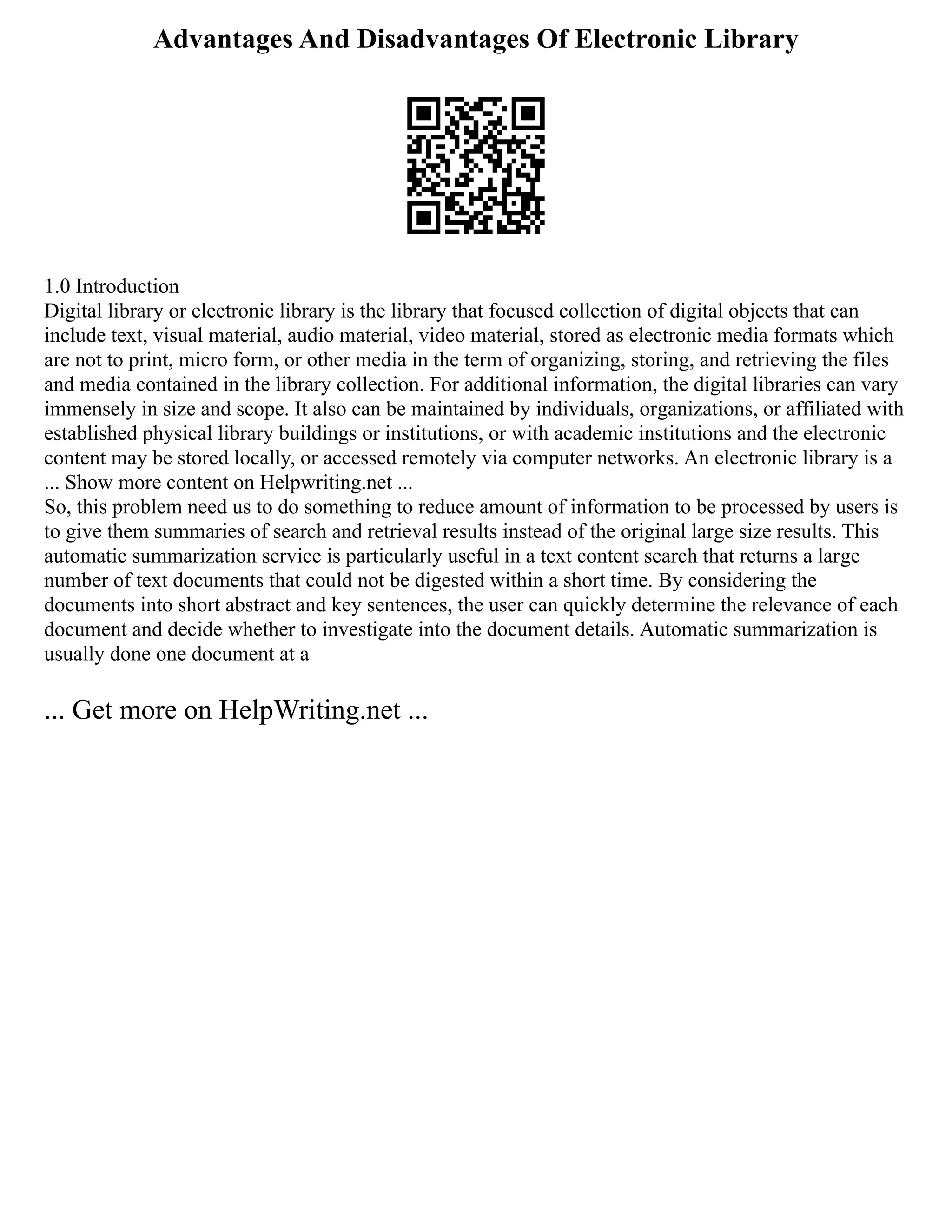 Advantages And Disadvantages Of Electronic Library
1.0 Introduction
Digital library or electronic library is the library that focused collection of digital objects that can
include text, visual material, audio material, video material, stored as electronic media formats which
are not to print, micro form, or other media in the term of organizing, storing, and retrieving the files
and media contained in the library collection. For additional information, the digital libraries can vary
immensely in size and scope. It also can be maintained by individuals, organizations, or affiliated with
established physical library buildings or institutions, or with academic institutions and the electronic
content may be stored locally, or accessed remotely via computer networks. An electronic library is a
... Show more content on Helpwriting.net ...
So, this problem need us to do something to reduce amount of information to be processed by users is
to give them summaries of search and retrieval results instead of the original large size results. This
automatic summarization service is particularly useful in a text content search that returns a large
number of text documents that could not be digested within a short time. By considering the
documents into short abstract and key sentences, the user can quickly determine the relevance of each
document and decide whether to investigate into the document details. Automatic summarization is
usually done one document at a
... Get more on HelpWriting.net ...
 