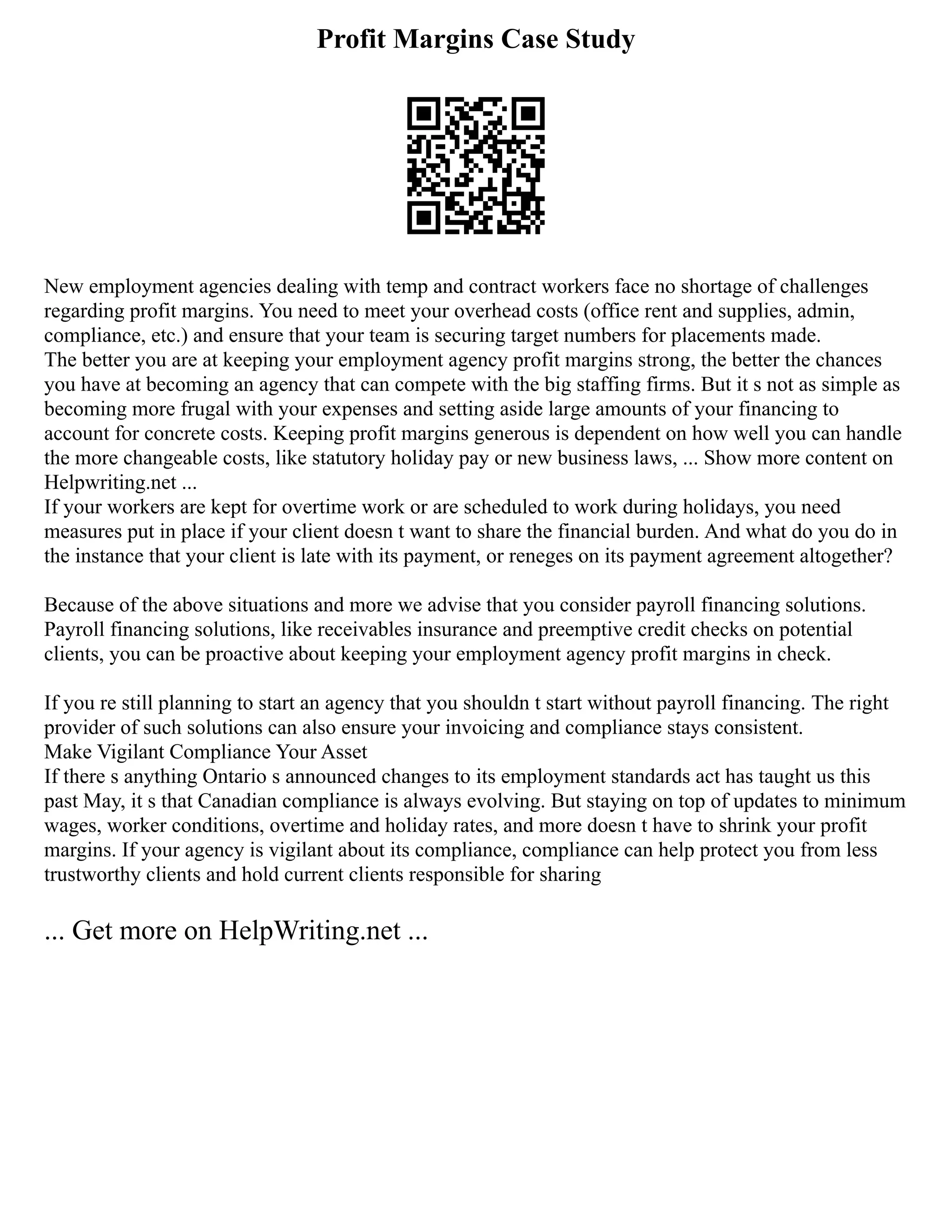 Profit Margins Case Study
New employment agencies dealing with temp and contract workers face no shortage of challenges
regarding profit margins. You need to meet your overhead costs (office rent and supplies, admin,
compliance, etc.) and ensure that your team is securing target numbers for placements made.
The better you are at keeping your employment agency profit margins strong, the better the chances
you have at becoming an agency that can compete with the big staffing firms. But it s not as simple as
becoming more frugal with your expenses and setting aside large amounts of your financing to
account for concrete costs. Keeping profit margins generous is dependent on how well you can handle
the more changeable costs, like statutory holiday pay or new business laws, ... Show more content on
Helpwriting.net ...
If your workers are kept for overtime work or are scheduled to work during holidays, you need
measures put in place if your client doesn t want to share the financial burden. And what do you do in
the instance that your client is late with its payment, or reneges on its payment agreement altogether?
Because of the above situations and more we advise that you consider payroll financing solutions.
Payroll financing solutions, like receivables insurance and preemptive credit checks on potential
clients, you can be proactive about keeping your employment agency profit margins in check.
If you re still planning to start an agency that you shouldn t start without payroll financing. The right
provider of such solutions can also ensure your invoicing and compliance stays consistent.
Make Vigilant Compliance Your Asset
If there s anything Ontario s announced changes to its employment standards act has taught us this
past May, it s that Canadian compliance is always evolving. But staying on top of updates to minimum
wages, worker conditions, overtime and holiday rates, and more doesn t have to shrink your profit
margins. If your agency is vigilant about its compliance, compliance can help protect you from less
trustworthy clients and hold current clients responsible for sharing
... Get more on HelpWriting.net ...
 