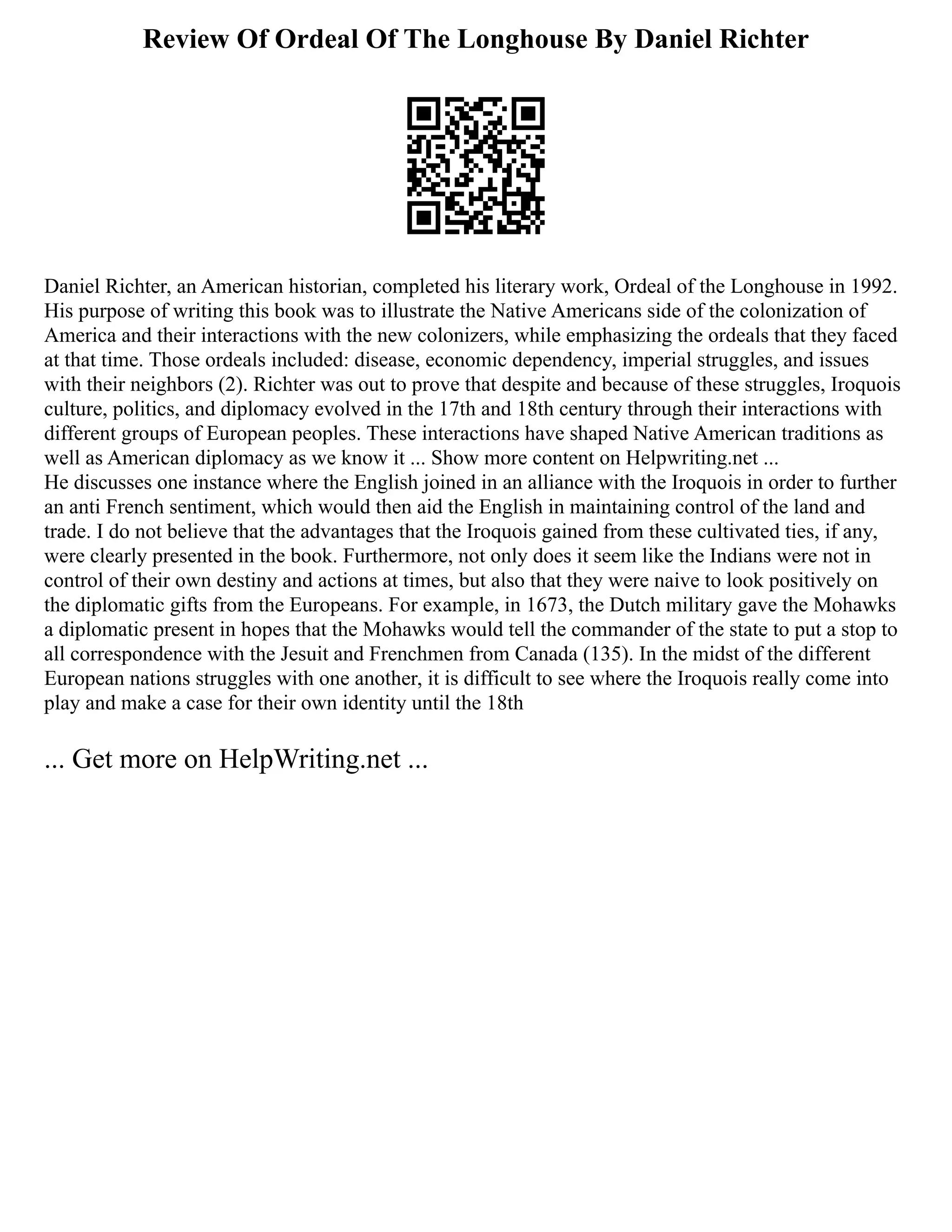 Review Of Ordeal Of The Longhouse By Daniel Richter
Daniel Richter, an American historian, completed his literary work, Ordeal of the Longhouse in 1992.
His purpose of writing this book was to illustrate the Native Americans side of the colonization of
America and their interactions with the new colonizers, while emphasizing the ordeals that they faced
at that time. Those ordeals included: disease, economic dependency, imperial struggles, and issues
with their neighbors (2). Richter was out to prove that despite and because of these struggles, Iroquois
culture, politics, and diplomacy evolved in the 17th and 18th century through their interactions with
different groups of European peoples. These interactions have shaped Native American traditions as
well as American diplomacy as we know it ... Show more content on Helpwriting.net ...
He discusses one instance where the English joined in an alliance with the Iroquois in order to further
an anti French sentiment, which would then aid the English in maintaining control of the land and
trade. I do not believe that the advantages that the Iroquois gained from these cultivated ties, if any,
were clearly presented in the book. Furthermore, not only does it seem like the Indians were not in
control of their own destiny and actions at times, but also that they were naive to look positively on
the diplomatic gifts from the Europeans. For example, in 1673, the Dutch military gave the Mohawks
a diplomatic present in hopes that the Mohawks would tell the commander of the state to put a stop to
all correspondence with the Jesuit and Frenchmen from Canada (135). In the midst of the different
European nations struggles with one another, it is difficult to see where the Iroquois really come into
play and make a case for their own identity until the 18th
... Get more on HelpWriting.net ...
 