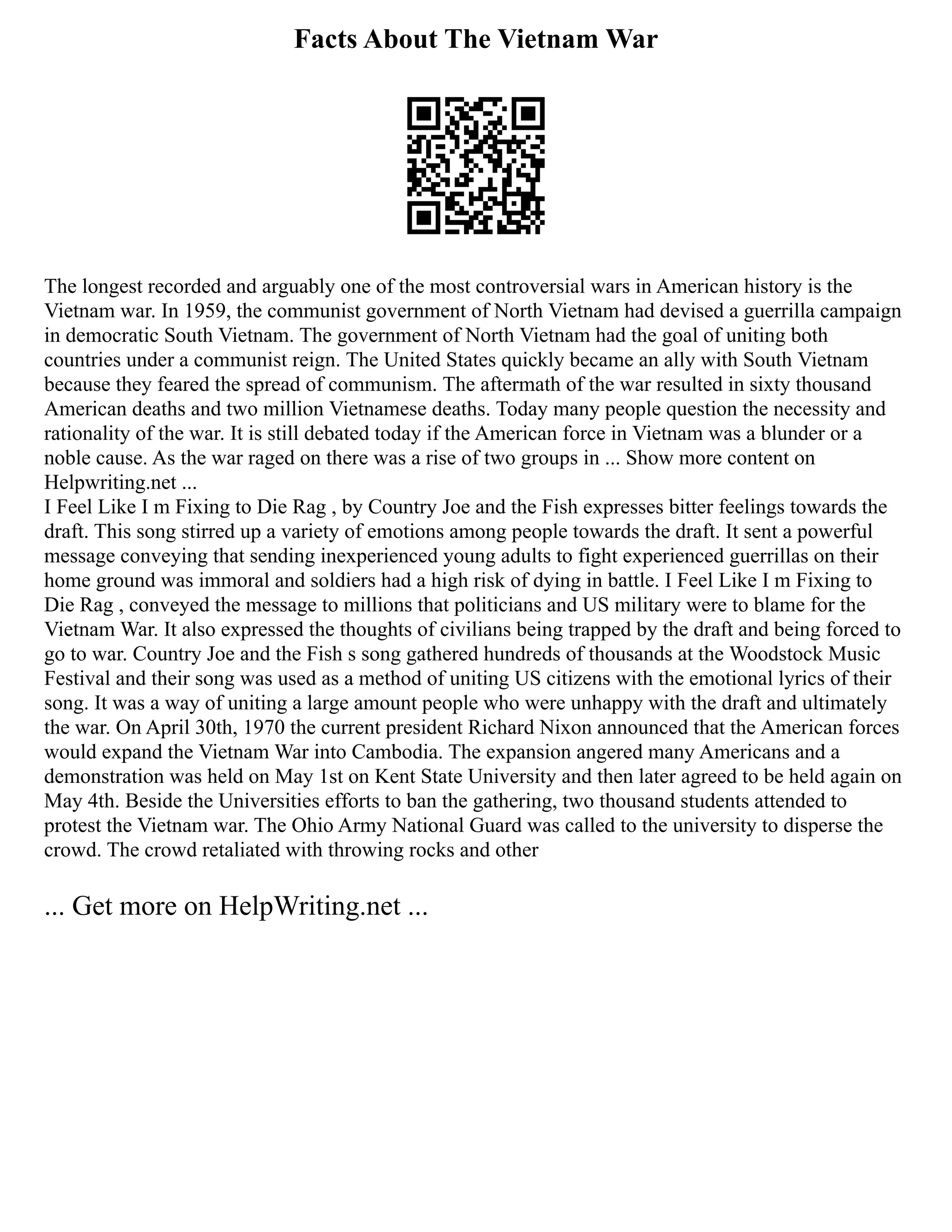 Facts About The Vietnam War
The longest recorded and arguably one of the most controversial wars in American history is the
Vietnam war. In 1959, the communist government of North Vietnam had devised a guerrilla campaign
in democratic South Vietnam. The government of North Vietnam had the goal of uniting both
countries under a communist reign. The United States quickly became an ally with South Vietnam
because they feared the spread of communism. The aftermath of the war resulted in sixty thousand
American deaths and two million Vietnamese deaths. Today many people question the necessity and
rationality of the war. It is still debated today if the American force in Vietnam was a blunder or a
noble cause. As the war raged on there was a rise of two groups in ... Show more content on
Helpwriting.net ...
I Feel Like I m Fixing to Die Rag , by Country Joe and the Fish expresses bitter feelings towards the
draft. This song stirred up a variety of emotions among people towards the draft. It sent a powerful
message conveying that sending inexperienced young adults to fight experienced guerrillas on their
home ground was immoral and soldiers had a high risk of dying in battle. I Feel Like I m Fixing to
Die Rag , conveyed the message to millions that politicians and US military were to blame for the
Vietnam War. It also expressed the thoughts of civilians being trapped by the draft and being forced to
go to war. Country Joe and the Fish s song gathered hundreds of thousands at the Woodstock Music
Festival and their song was used as a method of uniting US citizens with the emotional lyrics of their
song. It was a way of uniting a large amount people who were unhappy with the draft and ultimately
the war. On April 30th, 1970 the current president Richard Nixon announced that the American forces
would expand the Vietnam War into Cambodia. The expansion angered many Americans and a
demonstration was held on May 1st on Kent State University and then later agreed to be held again on
May 4th. Beside the Universities efforts to ban the gathering, two thousand students attended to
protest the Vietnam war. The Ohio Army National Guard was called to the university to disperse the
crowd. The crowd retaliated with throwing rocks and other
... Get more on HelpWriting.net ...
 