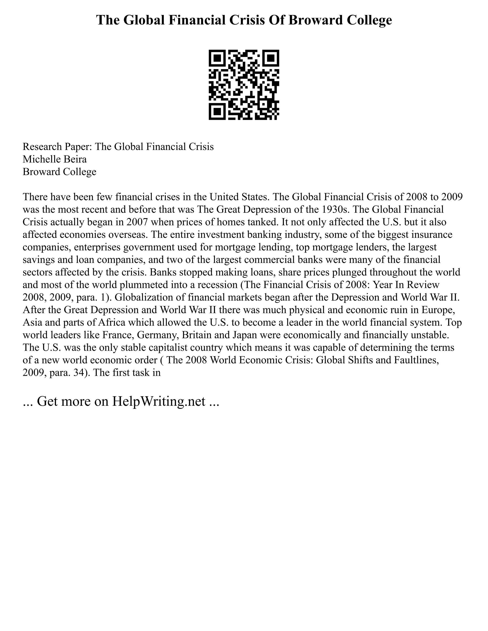 The Global Financial Crisis Of Broward College
Research Paper: The Global Financial Crisis
Michelle Beira
Broward College
There have been few financial crises in the United States. The Global Financial Crisis of 2008 to 2009
was the most recent and before that was The Great Depression of the 1930s. The Global Financial
Crisis actually began in 2007 when prices of homes tanked. It not only affected the U.S. but it also
affected economies overseas. The entire investment banking industry, some of the biggest insurance
companies, enterprises government used for mortgage lending, top mortgage lenders, the largest
savings and loan companies, and two of the largest commercial banks were many of the financial
sectors affected by the crisis. Banks stopped making loans, share prices plunged throughout the world
and most of the world plummeted into a recession (The Financial Crisis of 2008: Year In Review
2008, 2009, para. 1). Globalization of financial markets began after the Depression and World War II.
After the Great Depression and World War II there was much physical and economic ruin in Europe,
Asia and parts of Africa which allowed the U.S. to become a leader in the world financial system. Top
world leaders like France, Germany, Britain and Japan were economically and financially unstable.
The U.S. was the only stable capitalist country which means it was capable of determining the terms
of a new world economic order ( The 2008 World Economic Crisis: Global Shifts and Faultlines,
2009, para. 34). The first task in
... Get more on HelpWriting.net ...
 