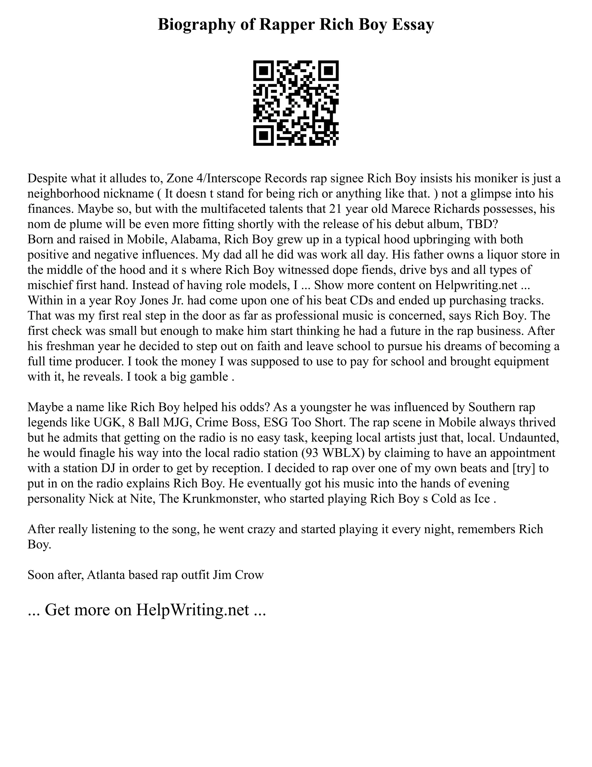 Biography of Rapper Rich Boy Essay
Despite what it alludes to, Zone 4/Interscope Records rap signee Rich Boy insists his moniker is just a
neighborhood nickname ( It doesn t stand for being rich or anything like that. ) not a glimpse into his
finances. Maybe so, but with the multifaceted talents that 21 year old Marece Richards possesses, his
nom de plume will be even more fitting shortly with the release of his debut album, TBD?
Born and raised in Mobile, Alabama, Rich Boy grew up in a typical hood upbringing with both
positive and negative influences. My dad all he did was work all day. His father owns a liquor store in
the middle of the hood and it s where Rich Boy witnessed dope fiends, drive bys and all types of
mischief first hand. Instead of having role models, I ... Show more content on Helpwriting.net ...
Within in a year Roy Jones Jr. had come upon one of his beat CDs and ended up purchasing tracks.
That was my first real step in the door as far as professional music is concerned, says Rich Boy. The
first check was small but enough to make him start thinking he had a future in the rap business. After
his freshman year he decided to step out on faith and leave school to pursue his dreams of becoming a
full time producer. I took the money I was supposed to use to pay for school and brought equipment
with it, he reveals. I took a big gamble .
Maybe a name like Rich Boy helped his odds? As a youngster he was influenced by Southern rap
legends like UGK, 8 Ball MJG, Crime Boss, ESG Too Short. The rap scene in Mobile always thrived
but he admits that getting on the radio is no easy task, keeping local artists just that, local. Undaunted,
he would finagle his way into the local radio station (93 WBLX) by claiming to have an appointment
with a station DJ in order to get by reception. I decided to rap over one of my own beats and [try] to
put in on the radio explains Rich Boy. He eventually got his music into the hands of evening
personality Nick at Nite, The Krunkmonster, who started playing Rich Boy s Cold as Ice .
After really listening to the song, he went crazy and started playing it every night, remembers Rich
Boy.
Soon after, Atlanta based rap outfit Jim Crow
... Get more on HelpWriting.net ...
 