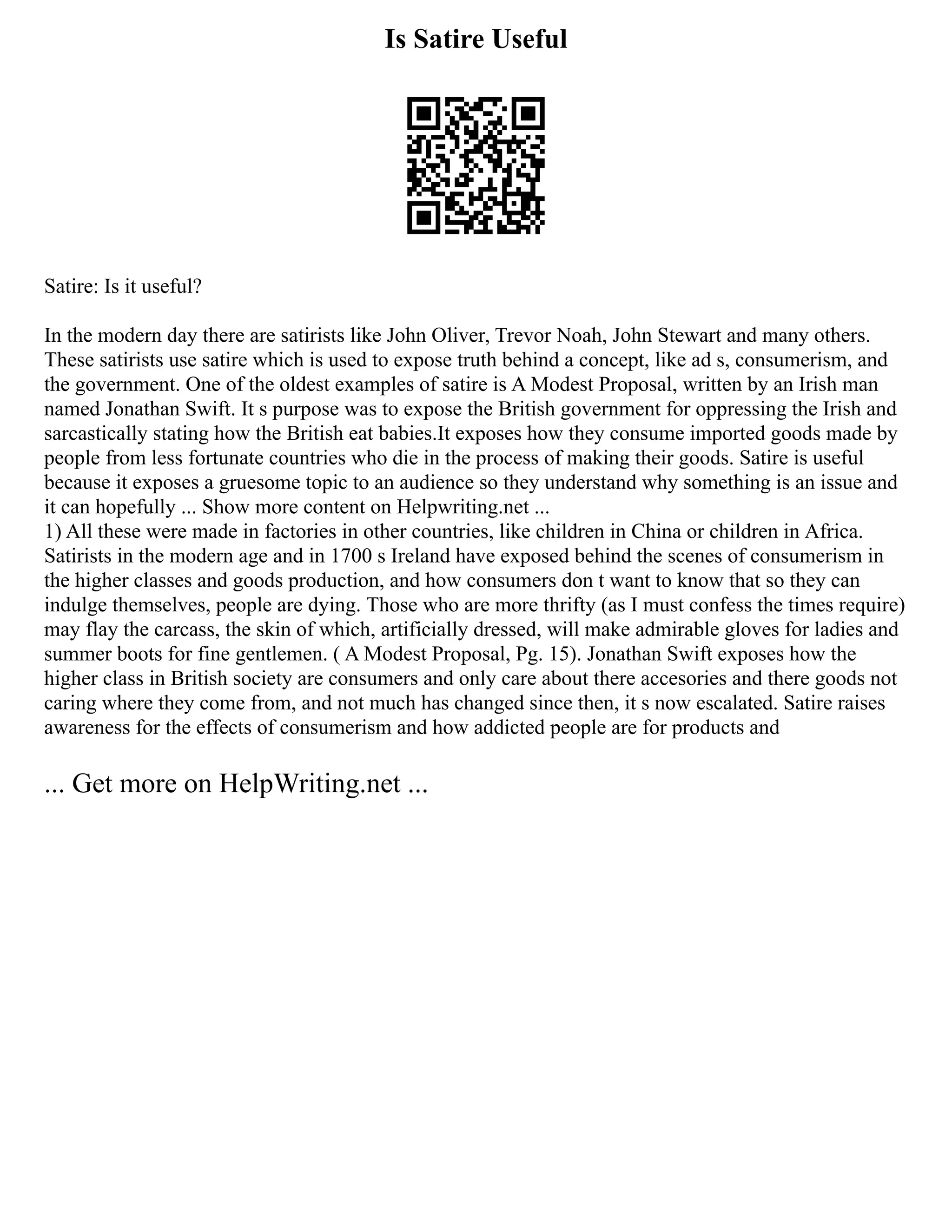 Is Satire Useful
Satire: Is it useful?
In the modern day there are satirists like John Oliver, Trevor Noah, John Stewart and many others.
These satirists use satire which is used to expose truth behind a concept, like ad s, consumerism, and
the government. One of the oldest examples of satire is A Modest Proposal, written by an Irish man
named Jonathan Swift. It s purpose was to expose the British government for oppressing the Irish and
sarcastically stating how the British eat babies.It exposes how they consume imported goods made by
people from less fortunate countries who die in the process of making their goods. Satire is useful
because it exposes a gruesome topic to an audience so they understand why something is an issue and
it can hopefully ... Show more content on Helpwriting.net ...
1) All these were made in factories in other countries, like children in China or children in Africa.
Satirists in the modern age and in 1700 s Ireland have exposed behind the scenes of consumerism in
the higher classes and goods production, and how consumers don t want to know that so they can
indulge themselves, people are dying. Those who are more thrifty (as I must confess the times require)
may flay the carcass, the skin of which, artificially dressed, will make admirable gloves for ladies and
summer boots for fine gentlemen. ( A Modest Proposal, Pg. 15). Jonathan Swift exposes how the
higher class in British society are consumers and only care about there accesories and there goods not
caring where they come from, and not much has changed since then, it s now escalated. Satire raises
awareness for the effects of consumerism and how addicted people are for products and
... Get more on HelpWriting.net ...
 