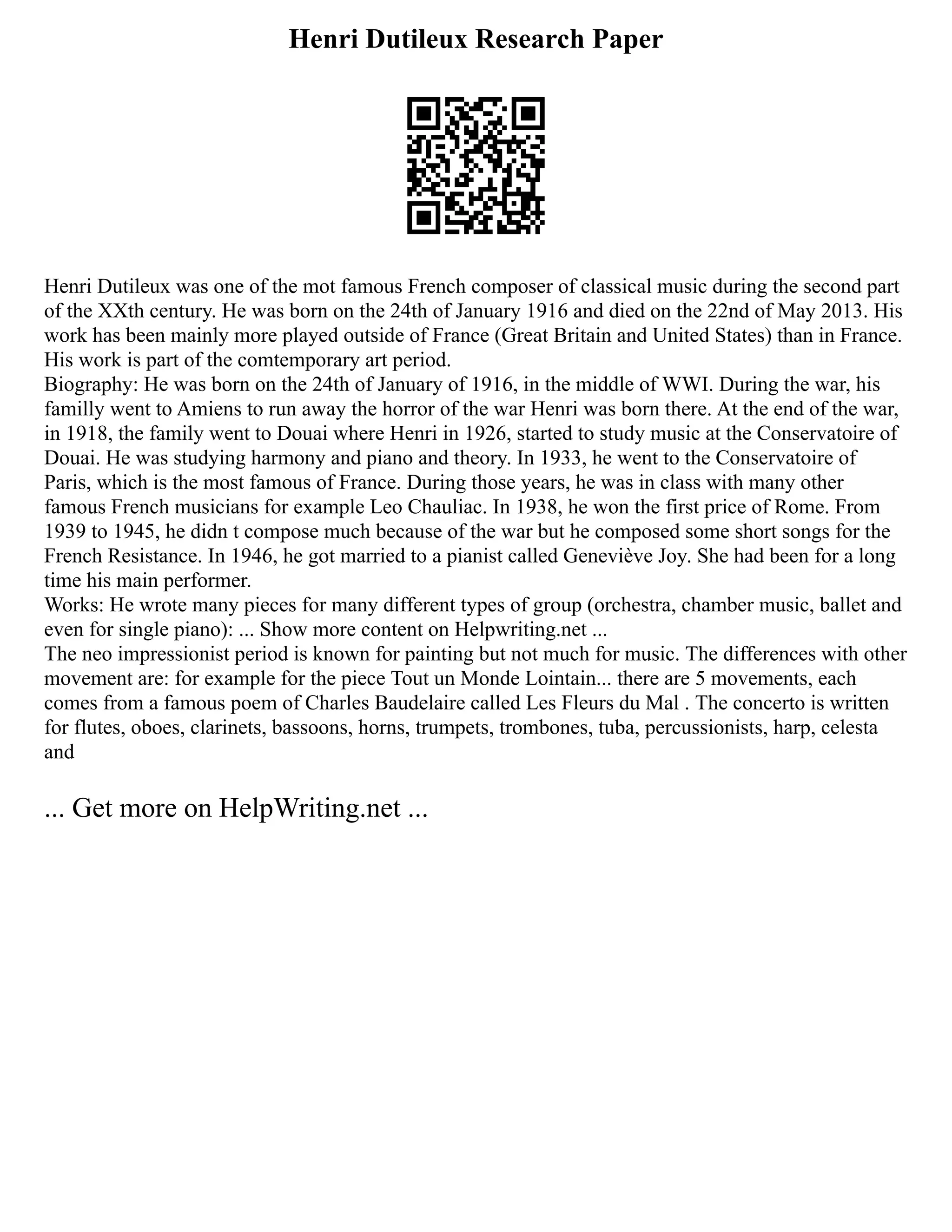 Henri Dutileux Research Paper
Henri Dutileux was one of the mot famous French composer of classical music during the second part
of the XXth century. He was born on the 24th of January 1916 and died on the 22nd of May 2013. His
work has been mainly more played outside of France (Great Britain and United States) than in France.
His work is part of the comtemporary art period.
Biography: He was born on the 24th of January of 1916, in the middle of WWI. During the war, his
familly went to Amiens to run away the horror of the war Henri was born there. At the end of the war,
in 1918, the family went to Douai where Henri in 1926, started to study music at the Conservatoire of
Douai. He was studying harmony and piano and theory. In 1933, he went to the Conservatoire of
Paris, which is the most famous of France. During those years, he was in class with many other
famous French musicians for example Leo Chauliac. In 1938, he won the first price of Rome. From
1939 to 1945, he didn t compose much because of the war but he composed some short songs for the
French Resistance. In 1946, he got married to a pianist called Geneviève Joy. She had been for a long
time his main performer.
Works: He wrote many pieces for many different types of group (orchestra, chamber music, ballet and
even for single piano): ... Show more content on Helpwriting.net ...
The neo impressionist period is known for painting but not much for music. The differences with other
movement are: for example for the piece Tout un Monde Lointain... there are 5 movements, each
comes from a famous poem of Charles Baudelaire called Les Fleurs du Mal . The concerto is written
for flutes, oboes, clarinets, bassoons, horns, trumpets, trombones, tuba, percussionists, harp, celesta
and
... Get more on HelpWriting.net ...
 