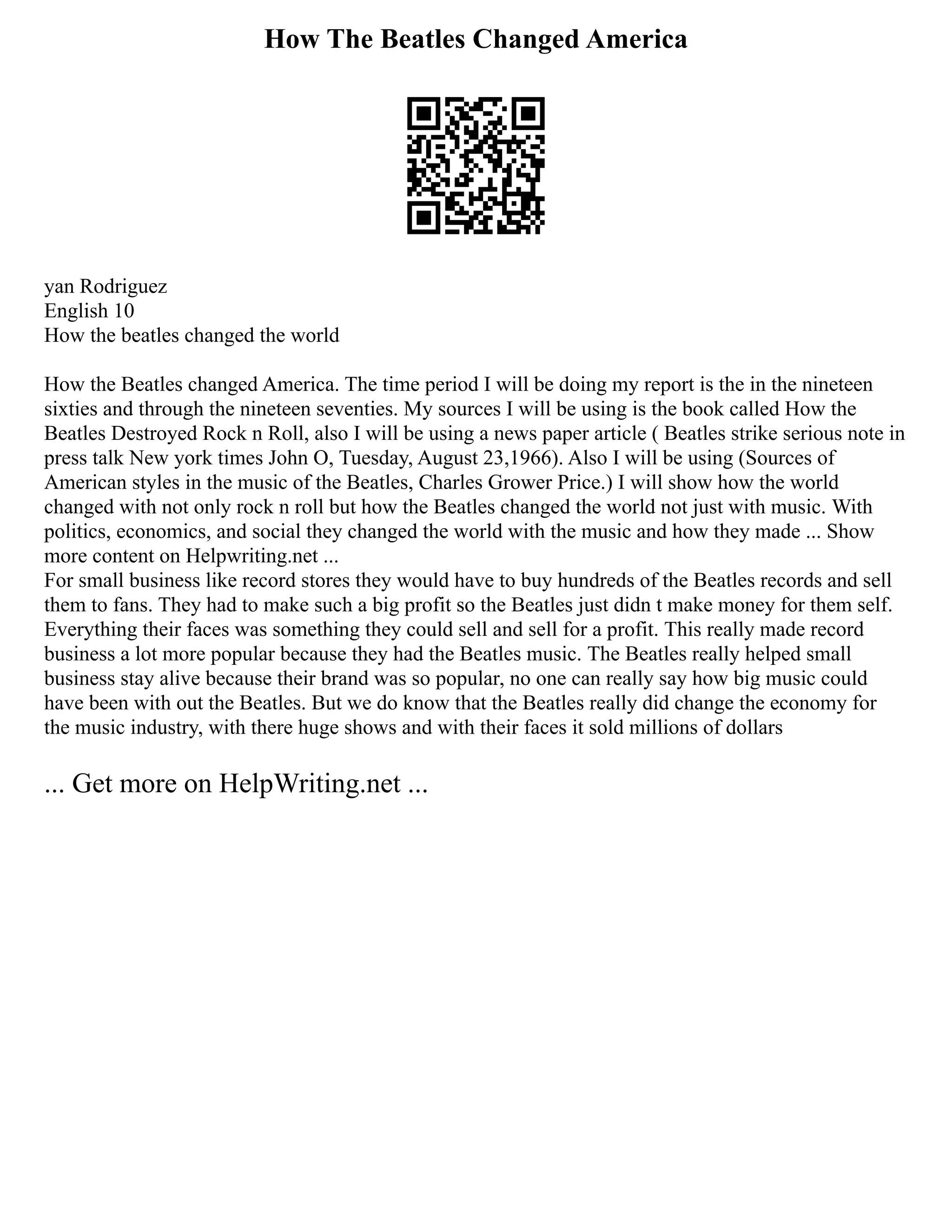 How The Beatles Changed America
yan Rodriguez
English 10
How the beatles changed the world
How the Beatles changed America. The time period I will be doing my report is the in the nineteen
sixties and through the nineteen seventies. My sources I will be using is the book called How the
Beatles Destroyed Rock n Roll, also I will be using a news paper article ( Beatles strike serious note in
press talk New york times John O, Tuesday, August 23,1966). Also I will be using (Sources of
American styles in the music of the Beatles, Charles Grower Price.) I will show how the world
changed with not only rock n roll but how the Beatles changed the world not just with music. With
politics, economics, and social they changed the world with the music and how they made ... Show
more content on Helpwriting.net ...
For small business like record stores they would have to buy hundreds of the Beatles records and sell
them to fans. They had to make such a big profit so the Beatles just didn t make money for them self.
Everything their faces was something they could sell and sell for a profit. This really made record
business a lot more popular because they had the Beatles music. The Beatles really helped small
business stay alive because their brand was so popular, no one can really say how big music could
have been with out the Beatles. But we do know that the Beatles really did change the economy for
the music industry, with there huge shows and with their faces it sold millions of dollars
... Get more on HelpWriting.net ...
 