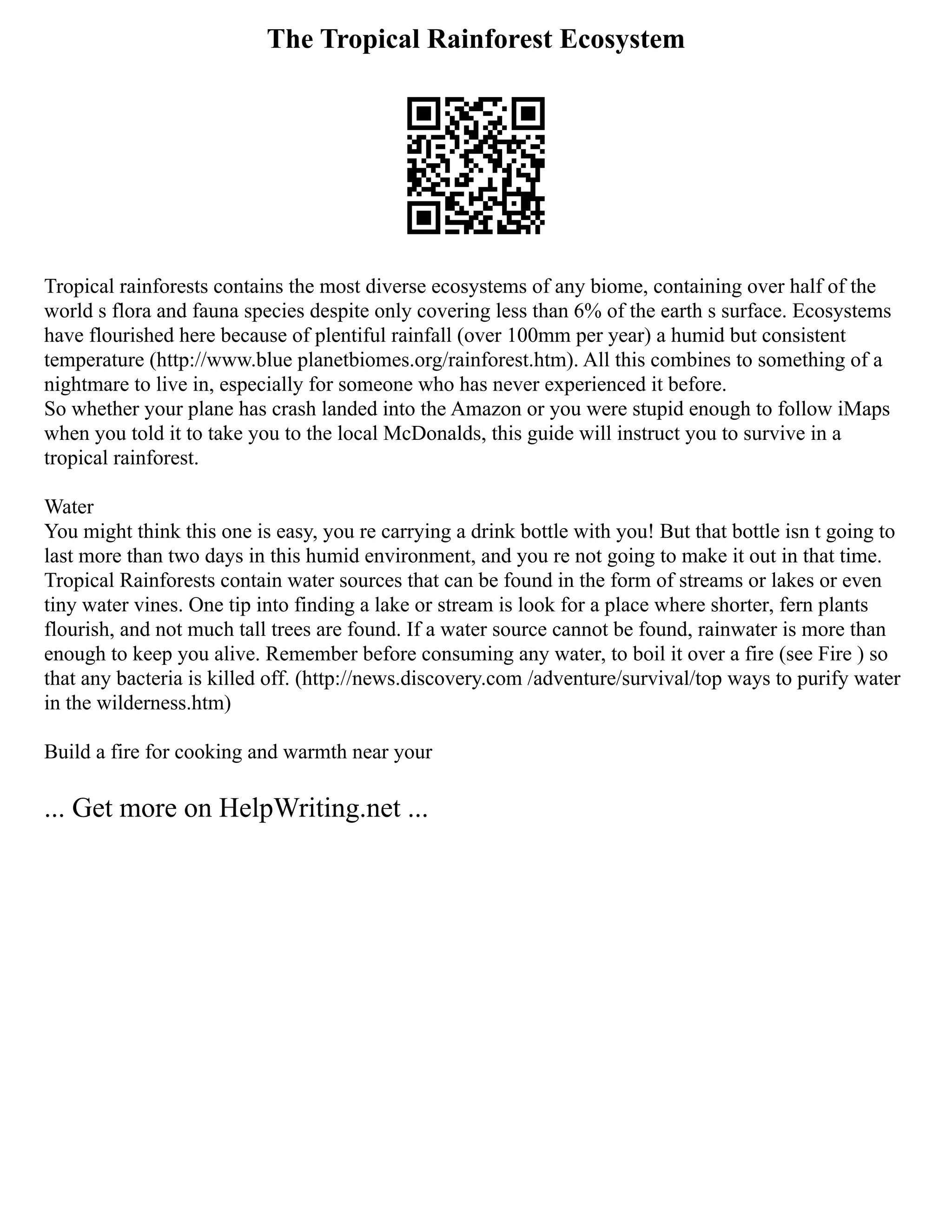The Tropical Rainforest Ecosystem
Tropical rainforests contains the most diverse ecosystems of any biome, containing over half of the
world s flora and fauna species despite only covering less than 6% of the earth s surface. Ecosystems
have flourished here because of plentiful rainfall (over 100mm per year) a humid but consistent
temperature (http://www.blue planetbiomes.org/rainforest.htm). All this combines to something of a
nightmare to live in, especially for someone who has never experienced it before.
So whether your plane has crash landed into the Amazon or you were stupid enough to follow iMaps
when you told it to take you to the local McDonalds, this guide will instruct you to survive in a
tropical rainforest.
Water
You might think this one is easy, you re carrying a drink bottle with you! But that bottle isn t going to
last more than two days in this humid environment, and you re not going to make it out in that time.
Tropical Rainforests contain water sources that can be found in the form of streams or lakes or even
tiny water vines. One tip into finding a lake or stream is look for a place where shorter, fern plants
flourish, and not much tall trees are found. If a water source cannot be found, rainwater is more than
enough to keep you alive. Remember before consuming any water, to boil it over a fire (see Fire ) so
that any bacteria is killed off. (http://news.discovery.com /adventure/survival/top ways to purify water
in the wilderness.htm)
Build a fire for cooking and warmth near your
... Get more on HelpWriting.net ...
 
