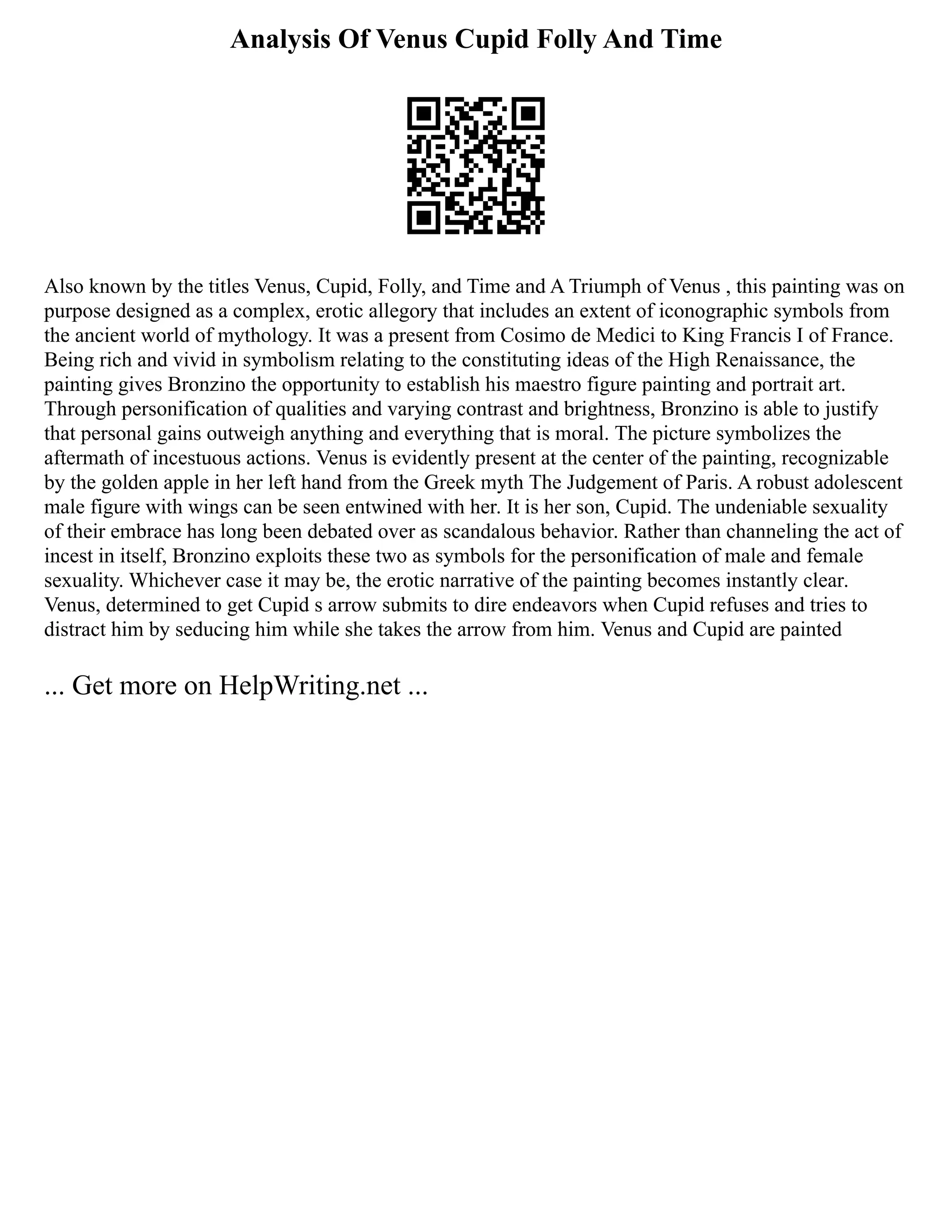 Analysis Of Venus Cupid Folly And Time
Also known by the titles Venus, Cupid, Folly, and Time and A Triumph of Venus , this painting was on
purpose designed as a complex, erotic allegory that includes an extent of iconographic symbols from
the ancient world of mythology. It was a present from Cosimo de Medici to King Francis I of France.
Being rich and vivid in symbolism relating to the constituting ideas of the High Renaissance, the
painting gives Bronzino the opportunity to establish his maestro figure painting and portrait art.
Through personification of qualities and varying contrast and brightness, Bronzino is able to justify
that personal gains outweigh anything and everything that is moral. The picture symbolizes the
aftermath of incestuous actions. Venus is evidently present at the center of the painting, recognizable
by the golden apple in her left hand from the Greek myth The Judgement of Paris. A robust adolescent
male figure with wings can be seen entwined with her. It is her son, Cupid. The undeniable sexuality
of their embrace has long been debated over as scandalous behavior. Rather than channeling the act of
incest in itself, Bronzino exploits these two as symbols for the personification of male and female
sexuality. Whichever case it may be, the erotic narrative of the painting becomes instantly clear.
Venus, determined to get Cupid s arrow submits to dire endeavors when Cupid refuses and tries to
distract him by seducing him while she takes the arrow from him. Venus and Cupid are painted
... Get more on HelpWriting.net ...
 