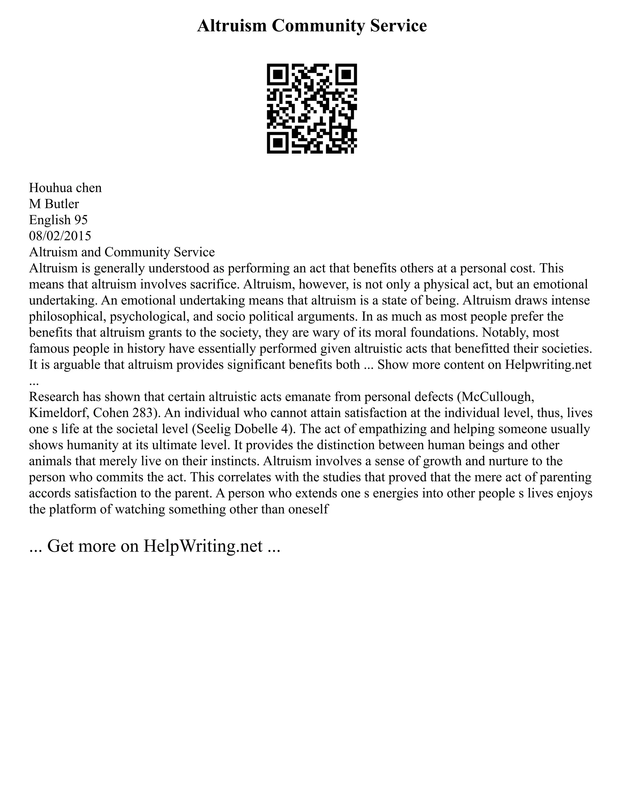 Altruism Community Service
Houhua chen
M Butler
English 95
08/02/2015
Altruism and Community Service
Altruism is generally understood as performing an act that benefits others at a personal cost. This
means that altruism involves sacrifice. Altruism, however, is not only a physical act, but an emotional
undertaking. An emotional undertaking means that altruism is a state of being. Altruism draws intense
philosophical, psychological, and socio political arguments. In as much as most people prefer the
benefits that altruism grants to the society, they are wary of its moral foundations. Notably, most
famous people in history have essentially performed given altruistic acts that benefitted their societies.
It is arguable that altruism provides significant benefits both ... Show more content on Helpwriting.net
...
Research has shown that certain altruistic acts emanate from personal defects (McCullough,
Kimeldorf, Cohen 283). An individual who cannot attain satisfaction at the individual level, thus, lives
one s life at the societal level (Seelig Dobelle 4). The act of empathizing and helping someone usually
shows humanity at its ultimate level. It provides the distinction between human beings and other
animals that merely live on their instincts. Altruism involves a sense of growth and nurture to the
person who commits the act. This correlates with the studies that proved that the mere act of parenting
accords satisfaction to the parent. A person who extends one s energies into other people s lives enjoys
the platform of watching something other than oneself
... Get more on HelpWriting.net ...
 