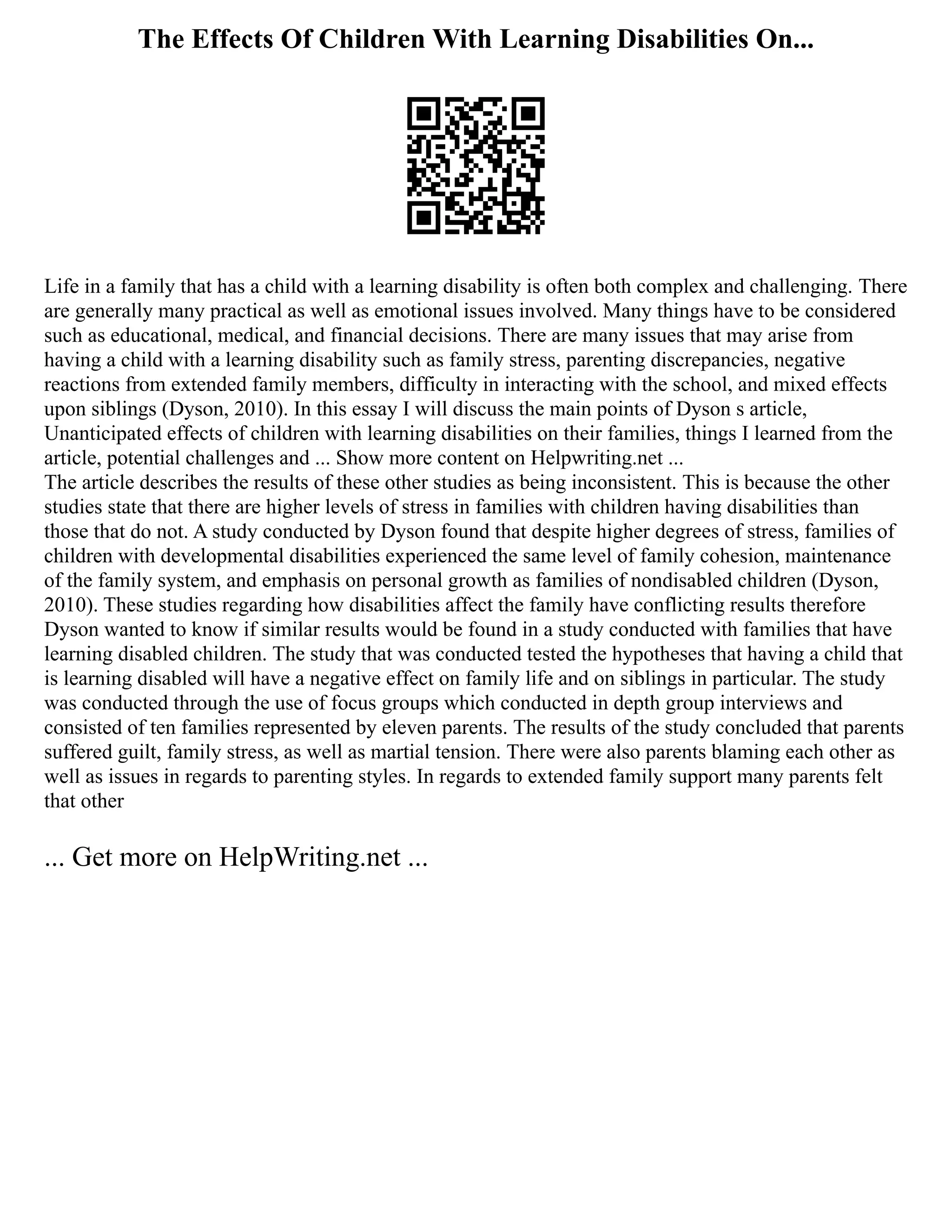 The Effects Of Children With Learning Disabilities On...
Life in a family that has a child with a learning disability is often both complex and challenging. There
are generally many practical as well as emotional issues involved. Many things have to be considered
such as educational, medical, and financial decisions. There are many issues that may arise from
having a child with a learning disability such as family stress, parenting discrepancies, negative
reactions from extended family members, difficulty in interacting with the school, and mixed effects
upon siblings (Dyson, 2010). In this essay I will discuss the main points of Dyson s article,
Unanticipated effects of children with learning disabilities on their families, things I learned from the
article, potential challenges and ... Show more content on Helpwriting.net ...
The article describes the results of these other studies as being inconsistent. This is because the other
studies state that there are higher levels of stress in families with children having disabilities than
those that do not. A study conducted by Dyson found that despite higher degrees of stress, families of
children with developmental disabilities experienced the same level of family cohesion, maintenance
of the family system, and emphasis on personal growth as families of nondisabled children (Dyson,
2010). These studies regarding how disabilities affect the family have conflicting results therefore
Dyson wanted to know if similar results would be found in a study conducted with families that have
learning disabled children. The study that was conducted tested the hypotheses that having a child that
is learning disabled will have a negative effect on family life and on siblings in particular. The study
was conducted through the use of focus groups which conducted in depth group interviews and
consisted of ten families represented by eleven parents. The results of the study concluded that parents
suffered guilt, family stress, as well as martial tension. There were also parents blaming each other as
well as issues in regards to parenting styles. In regards to extended family support many parents felt
that other
... Get more on HelpWriting.net ...
 