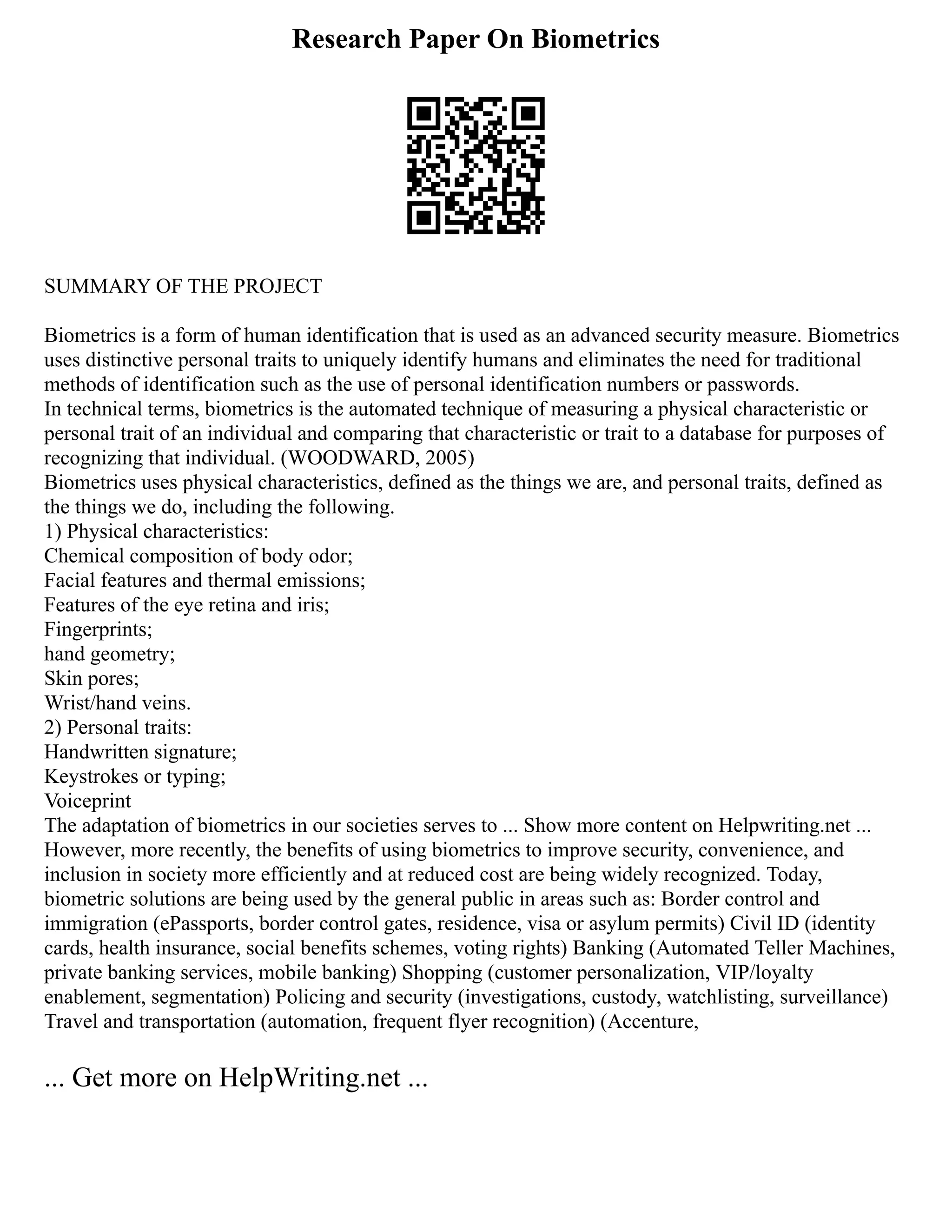 Research Paper On Biometrics
SUMMARY OF THE PROJECT
Biometrics is a form of human identification that is used as an advanced security measure. Biometrics
uses distinctive personal traits to uniquely identify humans and eliminates the need for traditional
methods of identification such as the use of personal identification numbers or passwords.
In technical terms, biometrics is the automated technique of measuring a physical characteristic or
personal trait of an individual and comparing that characteristic or trait to a database for purposes of
recognizing that individual. (WOODWARD, 2005)
Biometrics uses physical characteristics, defined as the things we are, and personal traits, defined as
the things we do, including the following.
1) Physical characteristics:
Chemical composition of body odor;
Facial features and thermal emissions;
Features of the eye retina and iris;
Fingerprints;
hand geometry;
Skin pores;
Wrist/hand veins.
2) Personal traits:
Handwritten signature;
Keystrokes or typing;
Voiceprint
The adaptation of biometrics in our societies serves to ... Show more content on Helpwriting.net ...
However, more recently, the benefits of using biometrics to improve security, convenience, and
inclusion in society more efficiently and at reduced cost are being widely recognized. Today,
biometric solutions are being used by the general public in areas such as: Border control and
immigration (ePassports, border control gates, residence, visa or asylum permits) Civil ID (identity
cards, health insurance, social benefits schemes, voting rights) Banking (Automated Teller Machines,
private banking services, mobile banking) Shopping (customer personalization, VIP/loyalty
enablement, segmentation) Policing and security (investigations, custody, watchlisting, surveillance)
Travel and transportation (automation, frequent flyer recognition) (Accenture,
... Get more on HelpWriting.net ...
 