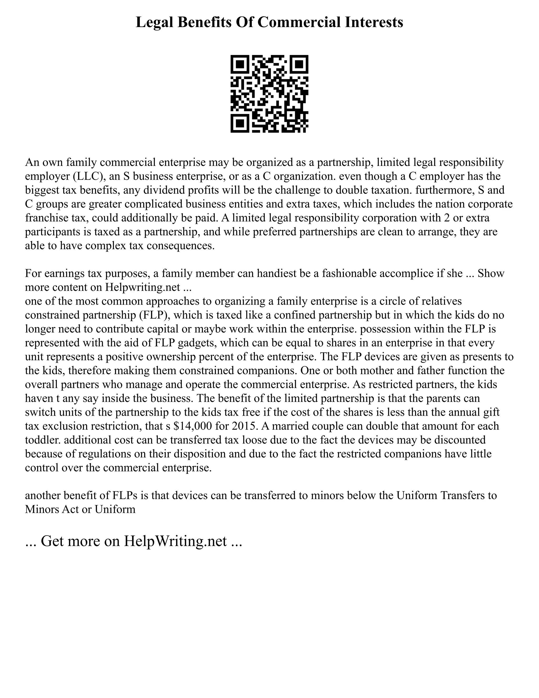 Legal Benefits Of Commercial Interests
An own family commercial enterprise may be organized as a partnership, limited legal responsibility
employer (LLC), an S business enterprise, or as a C organization. even though a C employer has the
biggest tax benefits, any dividend profits will be the challenge to double taxation. furthermore, S and
C groups are greater complicated business entities and extra taxes, which includes the nation corporate
franchise tax, could additionally be paid. A limited legal responsibility corporation with 2 or extra
participants is taxed as a partnership, and while preferred partnerships are clean to arrange, they are
able to have complex tax consequences.
For earnings tax purposes, a family member can handiest be a fashionable accomplice if she ... Show
more content on Helpwriting.net ...
one of the most common approaches to organizing a family enterprise is a circle of relatives
constrained partnership (FLP), which is taxed like a confined partnership but in which the kids do no
longer need to contribute capital or maybe work within the enterprise. possession within the FLP is
represented with the aid of FLP gadgets, which can be equal to shares in an enterprise in that every
unit represents a positive ownership percent of the enterprise. The FLP devices are given as presents to
the kids, therefore making them constrained companions. One or both mother and father function the
overall partners who manage and operate the commercial enterprise. As restricted partners, the kids
haven t any say inside the business. The benefit of the limited partnership is that the parents can
switch units of the partnership to the kids tax free if the cost of the shares is less than the annual gift
tax exclusion restriction, that s $14,000 for 2015. A married couple can double that amount for each
toddler. additional cost can be transferred tax loose due to the fact the devices may be discounted
because of regulations on their disposition and due to the fact the restricted companions have little
control over the commercial enterprise.
another benefit of FLPs is that devices can be transferred to minors below the Uniform Transfers to
Minors Act or Uniform
... Get more on HelpWriting.net ...
 