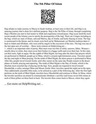 The 5th Pillar Of Islam
Hajj alludes to make journey to Mecca in Saudi Arabian, at least once in their life, and Hajj is an
amazing journey that is done for a definite purpose. Hajj is the 5th Pillar of Islam, through completing
Hajj a Muslim can start to feel nearer to Allah and experience inward peace. Hajj occur amid the most
recent month of the Islamic year to satisfy the prerequisites of the hajj. There are 4 stages including in
the hajj, which are state of ihram, safa and Marwa, day of Arafat, and lastly Staying in mina. The hajj
is summoned in the Quran, and its rituals were built up by Muhammad, yet Muslim tradition dates it
back to Adam and Abraham, who were told by angels in the execution of the rites. The hajj was one of
the last open acts of worship ... Show more content on Helpwriting.net ...
1 , which is an important state of purity, Men must wear two bits of white, unsown, fabric. Women s
usually dress in white, they must cover their bodies in a baggy outfit and cover their hair. In this state,
cut their nails, fight or argue. On the eighth of Dhul Hijjah, not long after the dawn fajr prayers which
are performed in Makkah, people go to Mina, which is around eight kilometers away. Travelers spend
the day and night in Mina praying. On the ninth of Dhul Hijjah, the dawn prayer is performed in Mina.
After this, people travel toward Arafat, until after sunset on the same day People remain in the desert
planes of Arafat, praying and repenting. The ninth of Dhul Hijjah is the Day of Arafat, which is the
absolute most essential day of playing out the hajj. Now, people are required to travel toward
Muzdalifah, a valley amongst Mina and Mount Arafat. Here, travelers spend the night out in the open.
They additionally assemble little rocks, to be utilized as a part of the following day. After the first light
petitions on the tenth of Dhul Hijjah, travelers leave Muzdalifah and continue to Mina. In Mina, where
the traveler sacrifices an animal to commemorate Abraham s sacrifice and tosses seven little stones at
each of three pillars on three back to back. The traveler then comes back to Mecca, where they again
... Get more on HelpWriting.net ...
 
