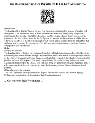 The Western Springs Fire Department Is The Low Amount Of...
Introduction
The fiscal problem that the Western Springs Fire Department has is the low amount of paid on call
firefighters. If the department looks at these different ways to receive money, they can provide
incentives to draw in future firefighters. Solutions would be to pay a higher hourly rate as well as
implement education tuition funds for the firefighters. As a result, the Department would be able to
offer more incentives to their new firefighters which would lead to increased amount firefighters that
will want to apply at this fire department. This will structure the department to stand out from the
other paid on call departments.
Body
Identify the problem
The fiscal problem is that there are not enough paid on call firefighters to respond to calls. Recruiting
more firefighters to the Western Springs Fire Department would be a benefit to the department as well
as the village. The department would have enough firefighters to control the all calls by mitigating the
problem and save life/ property. This would also eliminate the need of calling and rely on other
departments to respond to the villages own 911 call. If the fire department has extra beneficial items to
offer to the new firefighters it could attract more firefighters to join and this would stop the fiscal
problem.
Offer solutions to the problem
This Fire Department can explore multiple ways to attract future recruits into Western Springs.
Perhaps, this organization can look at other fire departments around
... Get more on HelpWriting.net ...
 