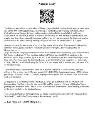 Najagas Essay
The Houston Astros have been the class of Major League Baseball, leading both leagues with 44 wins
and a lofty .688 winning percentage. Their lineup is outstanding, led by young stars Jose Altuve,
Carlos Correa and George Springer, and top starting pitchers Dallas Keuchel (9 0) and Lance
McCullers (6 1). However, Keuchel is on the 10 day disabled list with a nerve issue in his neck and
may be shut down longer, considering nerve problems are very dangerous and the Astros are running
away with the AL West, currently holding a 12 game lead over the second place L.A. Angels.
As tremendous as the Astros season has been, they should tell their bus driver to start looking in the
side view mirror, because the New York Yankees runaway freight ... Show more content on
Helpwriting.net ...
Judge became the first player at the new Yankee Stadium to hit a ball completely over the bleachers in
left field, a prodigious 495 foot blast that had retired Yankee icon Paul O Neill laughing in the
broadcast booth. Judge homered again in his next at bat, shooting a 402 foot missile over right center
field wall. The rookie leads the American League in all three triple crown categories (21 home runs,
47 RBI, .344 BA), while also leading the AL with 54 runs scored and 38 walks with a ridiculous .450
on base percentage.
The Yankees lead all of MLB with a +115 run differential (Houston is second at +98), and their
offense is first in home runs (102), runs scored (353), RBI (335), slugging percentage (.476), on base
percentage (.351) and OPS (.827), despite playing four less games than the Astros. New York is also
sixth in walks (237).
As impressive as the Yankees offense has been, it should get even better with the return of first
baseman Greg Bird from a lengthy stint on the DL and No. 1 prospect, 20 year old Gleyber Torres,
pushing for a promotion from Triple A to take over third base from veteran Chase Headley, who is one
of the few weak links in the Yankees lineup.
This season, the Yankees starting pitching has been a pleasant surprise as well with youngsters Luis
Severino (5 2) and Jordan Montgomery (4 4) developing rapidly,
... Get more on HelpWriting.net ...
 