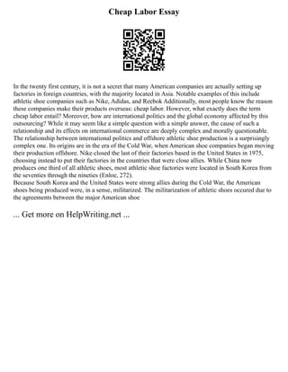 Cheap Labor Essay
In the twenty first century, it is not a secret that many American companies are actually setting up
factories in foreign countries, with the majority located in Asia. Notable examples of this include
athletic shoe companies such as Nike, Adidas, and Reebok Additionally, most people know the reason
these companies make their products overseas: cheap labor. However, what exactly does the term
cheap labor entail? Moreover, how are international politics and the global economy affected by this
outsourcing? While it may seem like a simple question with a simple answer, the cause of such a
relationship and its effects on international commerce are deeply complex and morally questionable.
The relationship between international politics and offshore athletic shoe production is a surprisingly
complex one. Its origins are in the era of the Cold War, when American shoe companies began moving
their production offshore. Nike closed the last of their factories based in the United States in 1975,
choosing instead to put their factories in the countries that were close allies. While China now
produces one third of all athletic shoes, most athletic shoe factories were located in South Korea from
the seventies through the nineties (Enloe, 272).
Because South Korea and the United States were strong allies during the Cold War, the American
shoes being produced were, in a sense, militarized. The militarization of athletic shoes occured due to
the agreements between the major American shoe
... Get more on HelpWriting.net ...
 