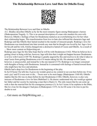 The Relationship Between Love And Hate In Othello Essay
The Relationship Between Love and Hate in Othello
A.C. Bradley describes Othello as by far the most romantic figure among Shakespeare s heroes
(Shakespearean Tragedy, 1). This is an unusual description of a man who murders his own wife.
However, Othello s feelings of hate for Desdemona started as an overwhelming love for her when
their relationship began. This transformation from love to hate also inflicted the characters Iago and
Roderigo and like Othello their hatred resulted in the murder of innocent people. Roderigo s love for
Desdemona was transformed into hate towards any man that he thought was loved by her. Iago s love
for his job and his wife, Emilia changed into a destructive hatred of Cassio and Othello. As a result of
... Show more content on Helpwriting.net ...
Roderigo pays Iago for this false hope that he will be with Desdemona (1162). When he believes he is
getting closer to being with her, however, Iago tells him that it might not happen because Desdemona
is in love with Cassio (1169 70). Roderigo is greatly angered by this and resolves to do what it takes to
stop Cassio from getting Desdemona even if it means taking his life. His attempt to kill Cassio,
however, is unsuccessful, and instead he is the one injured (1175). Roderigo is no longer consumed
with thoughts of being with Desdemona. Instead he is consumed with feelings of hatred toward those
who might have her love and attention.
Othello had a deep love for Desdemona in the beginning of the play.
In Act II Scene I he tells her, It gives me wonder great as my content to see you here before me. O my
soul s joy! and If it were now to die, ‘Twere now to be most happy (Shakespeare 1168 69). Othello
implies that his life was in chaos before he met Desdemona (1186). Othello, however, is also very
insecure of Desdemona s love for him (Mabillard 1). He doesn t understand why she would go against
her father and her society by marrying a man that is black (1). The only reason that he can come up
with is that she married him for his courageous journeys (1). In Act I scene iii he explains to the Duke,
She lov d me for the dangers I had pass d (Shakespeare 1157). In Act III scene ii he tries to put his
doubts to rest
... Get more on HelpWriting.net ...
 