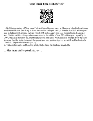 Your Inner Fish Book Review
1. Neil Shubin, author of Your Inner Fish, and his colleagues travel to Ellesmere Island to look for and
study the shift from fish living in water to creatures living on land (4). Fossils from 360 million years
ago include amphibians and reptiles. Fossils 385 million years old, only fish are found. Because of
this, Shubin and his colleagues look at the time in the middle of this, 375 million years ago (10). In
2004, they give it another try, after failed previous tries (21). What gradually emerges from the rocks
they searched for in the bottom of the quarry is an intermediate right between fish and land animals,
Tiktaalik, large freshwater fish (22 25).
2. Tiktaalik has scales and fins, like a fish. It also has a flat head and a neck, like
... Get more on HelpWriting.net ...
 