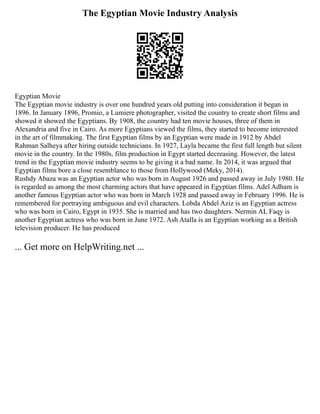 The Egyptian Movie Industry Analysis
Egyptian Movie
The Egyptian movie industry is over one hundred years old putting into consideration it began in
1896. In January 1896, Promio, a Lumiere photographer, visited the country to create short films and
showed it showed the Egyptians. By 1908, the country had ten movie houses, three of them in
Alexandria and five in Cairo. As more Egyptians viewed the films, they started to become interested
in the art of filmmaking. The first Egyptian films by an Egyptian were made in 1912 by Abdel
Rahman Salheya after hiring outside technicians. In 1927, Layla became the first full length but silent
movie in the country. In the 1980s, film production in Egypt started decreasing. However, the latest
trend in the Egyptian movie industry seems to be giving it a bad name. In 2014, it was argued that
Egyptian films bore a close resemblance to those from Hollywood (Meky, 2014).
Rushdy Abaza was an Egyptian actor who was born in August 1926 and passed away in July 1980. He
is regarded as among the most charming actors that have appeared in Egyptian films. Adel Adham is
another famous Egyptian actor who was born in March 1928 and passed away in February 1996. He is
remembered for portraying ambiguous and evil characters. Lobda Abdel Aziz is an Egyptian actress
who was born in Cairo, Egypt in 1935. She is married and has two daughters. Nermin AL Faqy is
another Egyptian actress who was born in June 1972. Ash Atalla is an Egyptian working as a British
television producer. He has produced
... Get more on HelpWriting.net ...
 