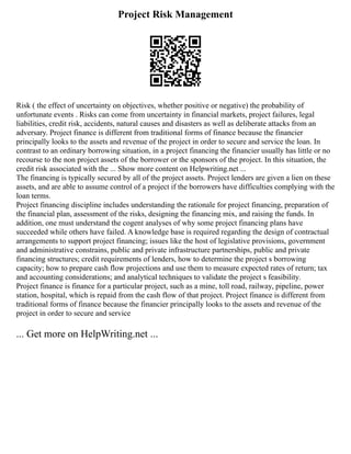 Project Risk Management
Risk ( the effect of uncertainty on objectives, whether positive or negative) the probability of
unfortunate events . Risks can come from uncertainty in financial markets, project failures, legal
liabilities, credit risk, accidents, natural causes and disasters as well as deliberate attacks from an
adversary. Project finance is different from traditional forms of finance because the financier
principally looks to the assets and revenue of the project in order to secure and service the loan. In
contrast to an ordinary borrowing situation, in a project financing the financier usually has little or no
recourse to the non project assets of the borrower or the sponsors of the project. In this situation, the
credit risk associated with the ... Show more content on Helpwriting.net ...
The financing is typically secured by all of the project assets. Project lenders are given a lien on these
assets, and are able to assume control of a project if the borrowers have difficulties complying with the
loan terms.
Project financing discipline includes understanding the rationale for project financing, preparation of
the financial plan, assessment of the risks, designing the financing mix, and raising the funds. In
addition, one must understand the cogent analyses of why some project financing plans have
succeeded while others have failed. A knowledge base is required regarding the design of contractual
arrangements to support project financing; issues like the host of legislative provisions, government
and administrative constrains, public and private infrastructure partnerships, public and private
financing structures; credit requirements of lenders, how to determine the project s borrowing
capacity; how to prepare cash flow projections and use them to measure expected rates of return; tax
and accounting considerations; and analytical techniques to validate the project s feasibility.
Project finance is finance for a particular project, such as a mine, toll road, railway, pipeline, power
station, hospital, which is repaid from the cash flow of that project. Project finance is different from
traditional forms of finance because the financier principally looks to the assets and revenue of the
project in order to secure and service
... Get more on HelpWriting.net ...
 