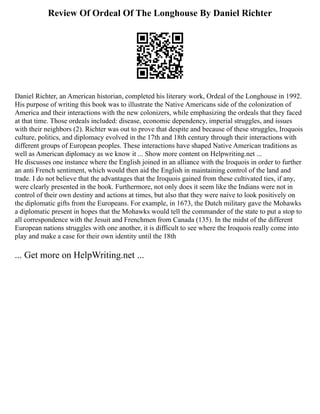 Review Of Ordeal Of The Longhouse By Daniel Richter
Daniel Richter, an American historian, completed his literary work, Ordeal of the Longhouse in 1992.
His purpose of writing this book was to illustrate the Native Americans side of the colonization of
America and their interactions with the new colonizers, while emphasizing the ordeals that they faced
at that time. Those ordeals included: disease, economic dependency, imperial struggles, and issues
with their neighbors (2). Richter was out to prove that despite and because of these struggles, Iroquois
culture, politics, and diplomacy evolved in the 17th and 18th century through their interactions with
different groups of European peoples. These interactions have shaped Native American traditions as
well as American diplomacy as we know it ... Show more content on Helpwriting.net ...
He discusses one instance where the English joined in an alliance with the Iroquois in order to further
an anti French sentiment, which would then aid the English in maintaining control of the land and
trade. I do not believe that the advantages that the Iroquois gained from these cultivated ties, if any,
were clearly presented in the book. Furthermore, not only does it seem like the Indians were not in
control of their own destiny and actions at times, but also that they were naive to look positively on
the diplomatic gifts from the Europeans. For example, in 1673, the Dutch military gave the Mohawks
a diplomatic present in hopes that the Mohawks would tell the commander of the state to put a stop to
all correspondence with the Jesuit and Frenchmen from Canada (135). In the midst of the different
European nations struggles with one another, it is difficult to see where the Iroquois really come into
play and make a case for their own identity until the 18th
... Get more on HelpWriting.net ...
 