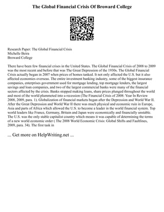 The Global Financial Crisis Of Broward College
Research Paper: The Global Financial Crisis
Michelle Beira
Broward College
There have been few financial crises in the United States. The Global Financial Crisis of 2008 to 2009
was the most recent and before that was The Great Depression of the 1930s. The Global Financial
Crisis actually began in 2007 when prices of homes tanked. It not only affected the U.S. but it also
affected economies overseas. The entire investment banking industry, some of the biggest insurance
companies, enterprises government used for mortgage lending, top mortgage lenders, the largest
savings and loan companies, and two of the largest commercial banks were many of the financial
sectors affected by the crisis. Banks stopped making loans, share prices plunged throughout the world
and most of the world plummeted into a recession (The Financial Crisis of 2008: Year In Review
2008, 2009, para. 1). Globalization of financial markets began after the Depression and World War II.
After the Great Depression and World War II there was much physical and economic ruin in Europe,
Asia and parts of Africa which allowed the U.S. to become a leader in the world financial system. Top
world leaders like France, Germany, Britain and Japan were economically and financially unstable.
The U.S. was the only stable capitalist country which means it was capable of determining the terms
of a new world economic order ( The 2008 World Economic Crisis: Global Shifts and Faultlines,
2009, para. 34). The first task in
... Get more on HelpWriting.net ...
 