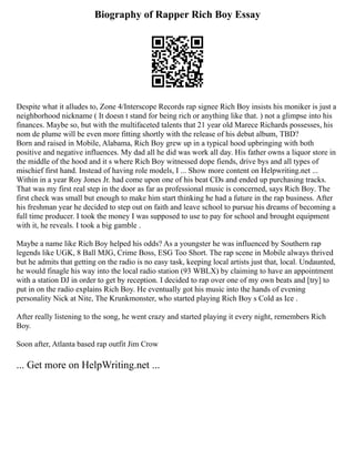 Biography of Rapper Rich Boy Essay
Despite what it alludes to, Zone 4/Interscope Records rap signee Rich Boy insists his moniker is just a
neighborhood nickname ( It doesn t stand for being rich or anything like that. ) not a glimpse into his
finances. Maybe so, but with the multifaceted talents that 21 year old Marece Richards possesses, his
nom de plume will be even more fitting shortly with the release of his debut album, TBD?
Born and raised in Mobile, Alabama, Rich Boy grew up in a typical hood upbringing with both
positive and negative influences. My dad all he did was work all day. His father owns a liquor store in
the middle of the hood and it s where Rich Boy witnessed dope fiends, drive bys and all types of
mischief first hand. Instead of having role models, I ... Show more content on Helpwriting.net ...
Within in a year Roy Jones Jr. had come upon one of his beat CDs and ended up purchasing tracks.
That was my first real step in the door as far as professional music is concerned, says Rich Boy. The
first check was small but enough to make him start thinking he had a future in the rap business. After
his freshman year he decided to step out on faith and leave school to pursue his dreams of becoming a
full time producer. I took the money I was supposed to use to pay for school and brought equipment
with it, he reveals. I took a big gamble .
Maybe a name like Rich Boy helped his odds? As a youngster he was influenced by Southern rap
legends like UGK, 8 Ball MJG, Crime Boss, ESG Too Short. The rap scene in Mobile always thrived
but he admits that getting on the radio is no easy task, keeping local artists just that, local. Undaunted,
he would finagle his way into the local radio station (93 WBLX) by claiming to have an appointment
with a station DJ in order to get by reception. I decided to rap over one of my own beats and [try] to
put in on the radio explains Rich Boy. He eventually got his music into the hands of evening
personality Nick at Nite, The Krunkmonster, who started playing Rich Boy s Cold as Ice .
After really listening to the song, he went crazy and started playing it every night, remembers Rich
Boy.
Soon after, Atlanta based rap outfit Jim Crow
... Get more on HelpWriting.net ...
 