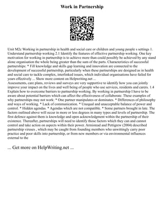 Work in Partnership
Unit M2c Working in partnership in health and social care or children and young people s settings 1.
Understand partnership working 2.1 Identify the features of effective partnership working. One key
motivation for working in partnership is to achieve more than could possibly be achieved by any stand
alone organisation the whole being greater than the sum of the parts. Characteristics of successful
partnerships: * Fill knowledge and skills gap learning and innovation are connected to the
development of successful partnership, particularly when these partnerships are designed as in health
and social care to tackle complex, interlinked issues, which individual organisations have failed for
years effectively ... Show more content on Helpwriting.net ...
Assessments, care plans, reviews and surveys are very supportive to identify how you can jointly
improve your impact on the lives and well being of people who use services, residents and carers. 1.4
Explain how to overcome barriers to partnership working. By working in partnership I have to be
aware about potential barriers which can affect the effectiveness of collaborate. These examples of
why partnerships may not work: * One partner manipulates or dominates. * Differences of philosophy
and ways of working. * Lack of communication. * Unequal and unacceptable balance of power and
control. * Hidden agendas. * Agendas which are not compatible. * Some partners brought in late. The
factors outlined above will occur in more or less degrees in many types and levels of partnership. The
first defence against them is knowledge and open acknowledgment within the partnership of their
existence. Thereafter, partnerships will need to identify those factors which they can and cannot
control and take action on aspects within their power. Armistead and Pettigrew (2004) described
partnership viruses , which may be caught from founding members who unwittingly carry poor
practice and poor skills into partnership, or from new members or via environmental influences
external to the
... Get more on HelpWriting.net ...
 