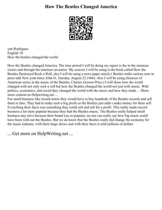 How The Beatles Changed America
yan Rodriguez
English 10
How the beatles changed the world
How the Beatles changed America. The time period I will be doing my report is the in the nineteen
sixties and through the nineteen seventies. My sources I will be using is the book called How the
Beatles Destroyed Rock n Roll, also I will be using a news paper article ( Beatles strike serious note in
press talk New york times John O, Tuesday, August 23,1966). Also I will be using (Sources of
American styles in the music of the Beatles, Charles Grower Price.) I will show how the world
changed with not only rock n roll but how the Beatles changed the world not just with music. With
politics, economics, and social they changed the world with the music and how they made ... Show
more content on Helpwriting.net ...
For small business like record stores they would have to buy hundreds of the Beatles records and sell
them to fans. They had to make such a big profit so the Beatles just didn t make money for them self.
Everything their faces was something they could sell and sell for a profit. This really made record
business a lot more popular because they had the Beatles music. The Beatles really helped small
business stay alive because their brand was so popular, no one can really say how big music could
have been with out the Beatles. But we do know that the Beatles really did change the economy for
the music industry, with there huge shows and with their faces it sold millions of dollars
... Get more on HelpWriting.net ...
 
