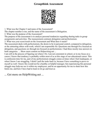 Groupthink Assessment
1. What was the Chapter # and name of the Assessment?
The chapter number is ten, and the name of the assessment is Delegation.
2. What was the purpose of the Assessment?
The purpose of the assessment is to analyze personal tendencies regarding sharing tasks in group
assignments and activities. The measurement contrasts delegation and perfectionism.
3. What was your score/result on the Assessment and What does it mean?
The assessment deals with perfectionism, the desire to be in personal control, compared to delegation,
or the entrusting others with work, which I am responsible for. Questions one through five focused on
delegation, and questions six through ten focused on perfectionism. I had three mostly true answers in
both categories. ... Show more content on Helpwriting.net ...
I am still in the process of figuring out where I fit, I am not consistent in school, or in my focus on a
career; I know that tendency is probably within most of us at this stage of our educational career. This
is confession time for me, part of my perfectionism struggle comes at times when I feel inadequate, or
when I know I am struggling. I think I pull the tasks back in, because I have something to prove to
myself as well. I know this would not be a healthy or helpful manager, but experiencing this personal
struggle may help me see it within my employees, and be an opportunity for me to share how this
limits me, and how I have had to learn to let go and trust as
... Get more on HelpWriting.net ...
 