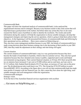 Commonwealth Bank
Commonwealth Bank
This paper will show the situational analysis of commonwealth bank, it also analysed the
organisational structure and its strategies. Because every business needs to take some action that will
help them keep a good position in the market, but before taken any action they have to do some
research the find to cause of problem in order to identify the resolution. The results and useful
information during this analysis will help the organisation to choose suitable strategies, develop that
management strategies and improving the service operation, which is going to help them achieve their
objectives. At the beginning it will be presented brief history of commonwealth bank and following by
their operational service, problems ... Show more content on Helpwriting.net ...
They also have some management problem because in year 2001, the boards of commonwealth have
made wrong decision about their business strategy due to the decreasing of their profits in year 2001
2002, then they made the adjustment on their strategy and start doing well again.
Current situation
The current situation of commonwealth bank is stay in a very good position because they have
become the leader of retail bank in Australia, which is best in customer service. They also have good
reputation because they have donated some money to public, supported sport events and helped
environmental saving program. Their current financial situation; at 30 June 2012 their net profit after
tax on statutory basis increased 11 per cent to $7,090 million and on cash basis, up 4 per cent to
$7,113 million, fully franked final dividend of $1.97 per share, an increase of 5 per cent on the prior
year. The dividend payout ratio (cash basis) was 75%. The Group has $718,229 million in assets
(InvestSMART, 2012). According to the figure above you will see that commonwealth bank has made
more profits if compare with last financial year. So, that s mean they have done the right thing, used
suitable strategies and well management within the organisation.
Commonwealth strategies
Strategic vision
To be the best of the Australian financial services organization with excellent
... Get more on HelpWriting.net ...
 