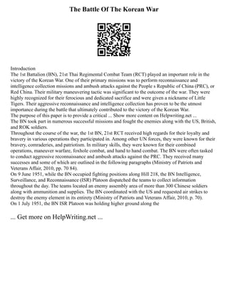 The Battle Of The Korean War
Introduction
The 1st Battalion (BN), 21st Thai Regimental Combat Team (RCT) played an important role in the
victory of the Korean War. One of their primary missions was to perform reconnaissance and
intelligence collection missions and ambush attacks against the People s Republic of China (PRC), or
Red China. Their military maneuvering tactic was significant to the outcome of the war. They were
highly recognized for their ferocious and dedicated sacrifice and were given a nickname of Little
Tigers. Their aggressive reconnaissance and intelligence collection has proven to be the utmost
importance during the battle that ultimately contributed to the victory of the Korean War.
The purpose of this paper is to provide a critical ... Show more content on Helpwriting.net ...
The BN took part in numerous successful missions and fought the enemies along with the US, British,
and ROK soldiers.
Throughout the course of the war, the 1st BN, 21st RCT received high regards for their loyalty and
bravery in various operations they participated in. Among other UN forces, they were known for their
bravery, comraderies, and patriotism. In military skills, they were known for their combined
operations, maneuver warfare, foxhole combat, and hand to hand combat. The BN were often tasked
to conduct aggressive reconnaissance and ambush attacks against the PRC. They received many
successes and some of which are outlined in the following paragraphs (Ministry of Patriots and
Veterans Affair, 2010, pp. 70 84).
On 9 June 1951, while the BN occupied fighting positions along Hill 218, the BN Intelligence,
Surveillance, and Reconnaissance (ISR) Platoon dispatched the teams to collect information
throughout the day. The teams located an enemy assembly area of more than 300 Chinese soldiers
along with ammunition and supplies. The BN coordinated with the US and requested air strikes to
destroy the enemy element in its entirety (Ministry of Patriots and Veterans Affair, 2010, p. 70).
On 1 July 1951, the BN ISR Platoon was holding higher ground along the
... Get more on HelpWriting.net ...
 