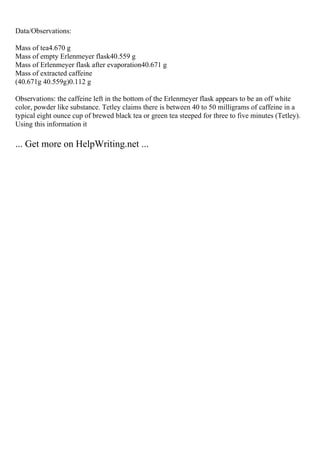 Data/Observations:
Mass of tea4.670 g
Mass of empty Erlenmeyer flask40.559 g
Mass of Erlenmeyer flask after evaporation40.671 g
Mass of extracted caffeine
(40.671g 40.559g)0.112 g
Observations: the caffeine left in the bottom of the Erlenmeyer flask appears to be an off white
color, powder like substance. Tetley claims there is between 40 to 50 milligrams of caffeine in a
typical eight ounce cup of brewed black tea or green tea steeped for three to five minutes (Tetley).
Using this information it
... Get more on HelpWriting.net ...
 