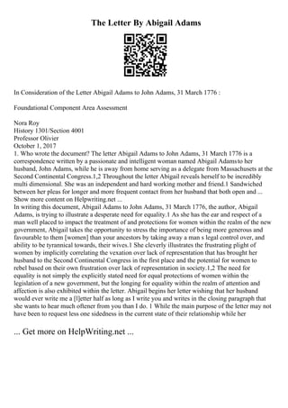 The Letter By Abigail Adams
In Consideration of the Letter Abigail Adams to John Adams, 31 March 1776 :
Foundational Component Area Assessment
Nora Roy
History 1301/Section 4001
Professor Olivier
October 1, 2017
1. Who wrote the document? The letter Abigail Adams to John Adams, 31 March 1776 is a
correspondence written by a passionate and intelligent woman named Abigail Adamsto her
husband, John Adams, while he is away from home serving as a delegate from Massachusets at the
Second Continental Congress.1,2 Throughout the letter Abigail reveals herself to be incredibly
multi dimensional. She was an independent and hard working mother and friend.1 Sandwiched
between her pleas for longer and more frequent contact from her husband that both open and ...
Show more content on Helpwriting.net ...
In writing this document, Abigail Adams to John Adams, 31 March 1776, the author, Abigail
Adams, is trying to illustrate a desperate need for equality.1 As she has the ear and respect of a
man well placed to impact the treatment of and protections for women within the realm of the new
government, Abigail takes the opportunity to stress the importance of being more generous and
favourable to them [women] than your ancestors by taking away a man s legal control over, and
ability to be tyrannical towards, their wives.1 She cleverly illustrates the frustrating plight of
women by implicitly correlating the vexation over lack of representation that has brought her
husband to the Second Continental Congress in the first place and the potential for women to
rebel based on their own frustration over lack of representation in society.1,2 The need for
equality is not simply the explicitly stated need for equal protections of women within the
legislation of a new government, but the longing for equality within the realm of attention and
affection is also exhibited within the letter. Abigail begins her letter wishing that her husband
would ever write me a [l]etter half as long as I write you and writes in the closing paragraph that
she wants to hear much oftener from you than I do. 1 While the main purpose of the letter may not
have been to request less one sidedness in the current state of their relationship while her
... Get more on HelpWriting.net ...
 