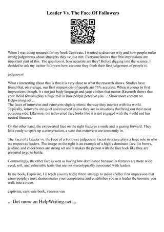 Leader Vs. The Face Of Followers
When I was doing research for my book Captivate, I wanted to discover why and how people make
strong judgements about strangers they ve just met. Everyone knows that first impressions are
important part of this. The question is, how accurate are they? Before digging into the science, I
decided to ask my twitter followers how accurate they think their first judgement of people is.
judgement
What s interesting about that is that it is very close to what the research shows. Studies have
found that, on average, our first impressions of people are 76% accurate. When it comes to first
impressions though, it s not just body language and your clothes that matter. Research shows that
your facial features play a huge role in how people perceive you. ... Show more content on
Helpwriting.net ...
The faces of introverts and extroverts slightly mimic the way they interact with the world.
Typically, introverts are quiet and reserved unless they are in situations that bring out their most
outgoing side. Likewise, the introverted face looks like it is not engaged with the world and has
neutral features.
On the other hand, the extroverted face on the right features a smile and is gazing forward. They
look ready to spark up a conversation, a state that extroverts are constantly in.
The Face of a Leader vs. the Face of a Follower judgement Facial structure plays a huge role in who
we respect as leaders. The image on the right is an example of a highly dominant face. Its brows,
jawline, and cheekbones are strong set and it makes the person with the face look like they are
prepared to go to battle.
Contrastingly, the other face is seen as having low dominance because its features are more wide
eyed, soft, and vulnerable traits that are not stereotypically associated with leaders.
In my book, Captivate, I ll teach you my triple threat strategy to make a killer first impression that
earns people s trust, demonstrates your competence and establishes you as a leader the moment you
walk into a room.
captivate, captivate book, vanessa van
... Get more on HelpWriting.net ...
 