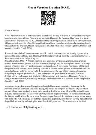Mount Vesuvius Eruption 79 A.D.
Mount Vesuvius
What? Mount Vesuvius is a stratovolcano located near the bay of Naples in Italy (at the convergent
boundary where the African Plate is being subducted beneath the Eurasian Plate), and it is mostly
known for its eruption year 79 A.D. that buried the city Pompeii under a thick layer of volcanic ash.
Although the destruction of the Roman cities Pompeii and Herculaneum is mostly mentioned when
talking about the eruption, Mount Vesuviusalso affected other cities such as Oplontis, Stabiae, and
Nuceria. (Santillo Frizell 2006)
Stratovolcanoes What? Stratovolcanoes are tall, conical volcanoes that are heavily layered with
hardened lava and volcanic ash. This layered structure is built up from the sequential outflow of ...
Show more content on Helpwriting.net ...
(Cashdollar et al. 1982) A Plinian eruption, also known as a Vesuvian eruption, is an eruption
marked by columns of gas and volcanic ash extending high into the atmosphere, as well as a large
amount of pumice and very continuous gas blast eruptions. A pyroclastic flow is one of the most
dangerous forces released by an erupting volcano. A column of hot gas and ash is thrown into the
air and collapses under its own weight. It then roars down the side of the volcano, obliterating
everything in its path. (Watson 2011) The collapse of the gases in the pyroclastic flow was
divided into several surges, and it is believed that surges 4 and 5 destroyed Pompeii. Pompeii,
along with Herculaneum, was mostly destroyed and buried under 4 to 6 meters of ash and pumice.
(Santillo Frizell 2006)
Importance As we know now, Pompeii was buried although not completely destroyed by the
powerful eruption of Mount Vesuvius. Today, the buried buildings of the ancient city have been
uncovered and have survived to show us in amazing detail what town life was like under Roman
rule, and because of this, the discovery of Pompeii is of huge importance for our understanding of
the Roman world. When the pyroclastic flow enveloped Pompeii, its inhabitants were buried along
with their city. Ash solidified around their bodies that eventually rotted away, leaving behind human
shaped holes found by archaeologists more than 1,000 years later. These casts reveal the final
... Get more on HelpWriting.net ...
 