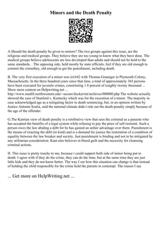 Minors and the Death Penalty
A.Should the death penalty be given to minors? The two groups against this issue, are the
religious and medical groups. They believe they are too young to know what they have done. The
medical groups believe adolescents are less developed than adults and should not be held to the
same standards. . The opposing side, held mostly by state officials, feel if they are old enough to
commit the crimethey, old enough to get the punishment, including death.
B. The very first execution of a minor was in1642 with Thomas Graunger in Plymouth Colony,
Massachesetts. In the three hundred years since that time, a total of approximately 365 persons
have been executed for juvenile crimes, constituting 1.8 percent of roughly twenty thousand ...
Show more content on Helpwriting.net ...
http://www.medill.northwestern.edu/~secure/docket/mt/archives/000800.php The website actually
showed the case of Stanford v. Kentucky which was for the execution of a minor. The majority in
case acknowledged age as a mitigating factor in death sentencing, but, in an opinion written by
Justice Antonin Scalia, said the national climate didn t rule out the death penalty simply because of
the age of the offender.
G.The Kantian view of death penalty is a retributive view that sees the criminal as a parasite who
has accepted the benefits of a legal system while refusing to pay the price of self restraint. Such a
person owes the law abiding a debt for he has gained an unfair advantage over them. Punishment is
the means of exacting the debt (in kind) and is a demand for justice the restoration of a condition of
equality between the law breaker and society. Just punishment is binding and not to be mitigated by
any utilitarian consideration. Kant also believes in blood guilt and the necessity for cleansing
criminal actions.
H. This issue is pretty touchy to me, because i could support both side of minor being put to
death. I agree with if they do the crime, they can do the time, but at the same time they are just
little kids and they do not know better. The way I see how this situation can change is that instead
of holding the child responsible for the crime hold the parents in contempt. The reason I say
... Get more on HelpWriting.net ...
 