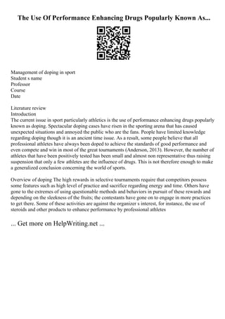 The Use Of Performance Enhancing Drugs Popularly Known As...
Management of doping in sport
Student s name
Professor
Course
Date
Literature review
Introduction
The current issue in sport particularly athletics is the use of performance enhancing drugs popularly
known as doping. Spectacular doping cases have risen in the sporting arena that has caused
unexpected situations and annoyed the public who are the fans. People have limited knowledge
regarding doping though it is an ancient time issue. As a result, some people believe that all
professional athletes have always been doped to achieve the standards of good performance and
even compete and win in most of the great tournaments (Anderson, 2013). However, the number of
athletes that have been positively tested has been small and almost non representative thus raising
suspension that only a few athletes are the influence of drugs. This is not therefore enough to make
a generalized conclusion concerning the world of sports.
Overview of doping The high rewards in selective tournaments require that competitors possess
some features such as high level of practice and sacrifice regarding energy and time. Others have
gone to the extremes of using questionable methods and behaviors in pursuit of these rewards and
depending on the sleekness of the fruits; the contestants have gone on to engage in more practices
to get there. Some of these activities are against the organizer s interest, for instance, the use of
steroids and other products to enhance performance by professional athletes
... Get more on HelpWriting.net ...
 