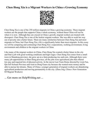 Chen Hong Xia is a Migrant Workers in China s Growing Economy
Chen Hong Xia is one of the 250 million migrants in China s growing economy. These migrant
workers are the people that supports China s whole economy, without them China will not be
where it is now. Although they are crucial in China s growth, migrant workers are treated with
disrespect. Chen Hong Xia is one of the luckier migrant workers. She was able to work her way
out of poverty into a better future. There are many similarities between Chen Hong Xia and most
migrants in China, but Chen Hong Xia s life is significantly better than most migrants. In this essay
we will be comparing and contrasting Chen Hong Xia s expectations, working environment, living
environment and children to the migrant workers in China.
Like many of the migrant workers in China, Chen Hong Xia wanted a better future in the city
and find a job with good working conditions and high wages. Chen Hong Xia comes from a small
town in Shandong province, she grew up on a farm producing rice and corn. Although there were
many job opportunities in Shan Dong province, all the jobs were agricultural jobs that offered
low pay and required lots of physical activity. In the movie Last Train Home directed by Lixin Fan,
Qin left Sichuan Province and went to Dong Guan city because she wanted more money and be
able to pursue her dreams. Many of China s younger generation of migrant workers are abandoning
agricultural production and moving permanently to the city. (Zhou Jing, China s New Generation
Of Migrant Workers)
... Get more on HelpWriting.net ...
 