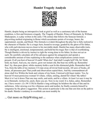 Hamlet Tragedy Analysis
Hamlet, despite being an introspective look at grief as well as a cautionary tale of the human
condition, is first and foremost a tragedy. The Tragedy of Hamlet, Prince of Denmark, by William
Shakespeare, is a play written in the early 17th century that follows the Senecan formula: a
playwriting method originating in Rome which accentuates points of revenge, honor, the
supernatural, suicide, and blood. This formula is evident throughout the play but is fully realized in
the character of Hamlet. He is a tragic hero, bound to revenge, goaded by the ghost of his father,
who with each decision moves closer to his inevitable death. Hamlet has many observable traits.
He is intelligent, emotional, temperamental, and bold but his tragic flaw is that of overthinking.
Though Hamlet is driven by instinct to right the wrong done to his father, he does not act as
such. He carefully calculates all of his advances against his antagonists and spends a
considerable amount of time explaining to the audience what complications certain issues
present. O all you host of heaven! O earth! What else? And shall I couple hell? Oh, fie! Hold,
hold, my heart, And you, my sinews, grow not instant old, But bear me stiffly up. Remember
thee! Ay, thou poor ghost, whiles memory holds a seat In this distracted globe. Remember thee!
Yea, from the table of my memory I ll wipe away all trivial fond records, All saws of books, all
forms, all pressures past That youth and observation copied there, And thy commandment all
alone shall live Within the book and volume of my brain, Unmixed with baser matter. Yes, by
heaven! O most pernicious woman! O villain, villain, smiling, damnГЁd villain! My tables!
Meet it is I set it down That one may smile, and smile, and be a villain. At least I m sure it may be
so in Denmark. (writes) So, uncle, there you are. Now to my word. It is Adieu, adieu. Remember
me. I have sworn t. (I.v.94 1130) In Hamlet s long soliloquy he belabors the idea of fate and its
unfairness. After stewing over his villainous uncle and mother, he finally commits himself to
vengeance by the ghost s suggestion. This action in particular is the one that sets him on the path to
his death. Hamlet s tendency to overthink can most notably be
... Get more on HelpWriting.net ...
 