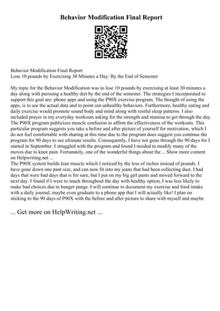 Behavior Modification Final Report
Behavior Modification Final Report
Lose 10 pounds by Exercising 30 Minutes a Day: By the End of Semester
My topic for the Behavior Modification was to lose 10 pounds by exercising at least 30 minutes a
day along with pursuing a healthy diet by the end of the semester. The strategies I incorporated to
support this goal are: phone apps and using the P90X exercise program. The thought of using the
apps, is to see the actual data and to point out unhealthy behaviors. Furthermore, healthy eating and
daily exercise would promote sound body and mind along with restful sleep patterns. I also
included prayer in my everyday workouts asking for the strength and stamina to get through the day.
The P90X program publicizes muscle confusion to affirm the effectiveness of the workouts. This
particular program suggests you take a before and after picture of yourself for motivation, which I
do not feel comfortable with sharing at this time due to the program does suggest you continue the
program for 90 days to see ultimate results. Consequently, I have not gone through the 90 days for I
started in September. I struggled with the program and found I needed to modify many of the
moves due to knee pain. Fortunately, one of the wonderful things about the ... Show more content
on Helpwriting.net ...
The P90X system builds lean muscle which I noticed by the loss of inches instead of pounds. I
have gone down one pant size, and can now fit into my jeans that had been collecting dust. I had
days that were bad days that is for sure, but I put on my big girl pants and moved forward to the
next day. I found if I were to snack throughout the day with healthy option, I was less likely to
make bad choices due to hunger pangs. I will continue to document my exercise and food intake
with a daily journal, maybe even graduate to a phone app that I will actually like! I plan on
sticking to the 90 days of P90X with the before and after picture to share with myself and maybe
... Get more on HelpWriting.net ...
 