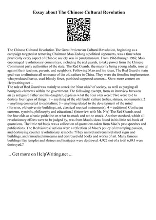 Essay about The Chinese Cultural Revolution
The Chinese Cultural Revolution The Great Proletarian Cultural Revolution, beginning as a
campaign targeted at removing Chairman Mao Zedong s political opponents, was a time when
practically every aspect of Chinese society was in pandemonium. From 1966 through 1969, Mao
encouraged revolutionary committees, including the red guards, to take power from the Chinese
Communist party authorities of the state. The Red Guards, the majority being young adults, rose up
against their teachers, parents, and neighbors. Following Mao and his ideas, The Red Guard s main
goal was to eliminate all remnants of the old culture in China. They were the frontline implementers
who produced havoc, used bloody force, punished supposed counter... Show more content on
Helpwriting.net ...
The role of Red Guard was mainly to attack the ?four olds? of society, as well as purging all
bourgeois elements within the government. The following excerpt, from an interview between
an ex red guard father and his daughter, explains what the four olds were: ?We were told to
destroy four types of things: 1 ~ anything of the old feudal culture (relics, statues, monuments); 2
~ anything connected to capitalism; 3 ~ anything related to the development of the mind
(libraries, old university buildings, art, classical musical instruments); 4 ~ traditional Confucian
customs, symbols, philosophy and education.? (Interview with Mr. Nie) The Red Guards used
the four olds as a basic guideline on what to attack and not to attack. Another standard, which all
revolutionary efforts were to be judged by, was from Mao?s ideas found in his little red book of
quotations. The little red book was a collection of quotations taken from Mao?s past speeches and
publications. The Red Guards? actions were a reflection of Mao?s policy of revamping passion,
and destroying counter revolutionary symbols. ?They named and renamed street signs and
buildings, and ransacked museums and destroyed old books and works of art. Many famous
buildings like temples and shrines and heritages were destroyed. 4,922 out of a total 6,843 were
destroyed.?
... Get more on HelpWriting.net ...
 