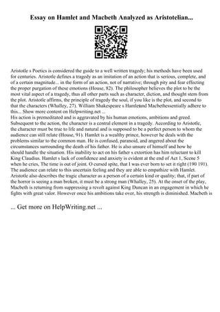 Essay on Hamlet and Macbeth Analyzed as Aristotelian...
Aristotle s Poetics is considered the guide to a well written tragedy; his methods have been used
for centuries. Aristotle defines a tragedy as an imitation of an action that is serious, complete, and
of a certain magnitude... in the form of an action, not of narrative; through pity and fear effecting
the proper purgation of these emotions (House, 82). The philosopher believes the plot to be the
most vital aspect of a tragedy, thus all other parts such as character, diction, and thought stem from
the plot. Aristotle affirms, the principle of tragedy the soul, if you like is the plot, and second to
that the characters (Whalley, 27). William Shakespeare s Hamletand Macbethessentially adhere to
this... Show more content on Helpwriting.net ...
His action is premeditated and is aggravated by his human emotions, ambitions and greed.
Subsequent to the action, the character is a central element in a tragedy. According to Aristotle,
the character must be true to life and natural and is supposed to be a perfect person to whom the
audience can still relate (House, 91). Hamlet is a wealthy prince, however he deals with the
problems similar to the common man. He is confused, paranoid, and angered about the
circumstances surrounding the death of his father. He is also unsure of himself and how he
should handle the situation. His inability to act on his father s extortion has him reluctant to kill
King Claudius. Hamlet s lack of confidence and anxiety is evident at the end of Act 1, Scene 5
when he cries, The time is out of joint. O cursed spite, that I was ever born to set it right (190 191).
The audience can relate to this uncertain feeling and they are able to empathize with Hamlet.
Aristotle also describes the tragic character as a person of a certain kind or quality; that, if part of
the horror is seeing a man broken, it must be a strong man (Whalley, 25). At the onset of the play,
Macbeth is returning from suppressing a revolt against King Duncan in an engagement in which he
fights with great valor. However once his ambitions take over, his strength is diminished. Macbeth is
... Get more on HelpWriting.net ...
 